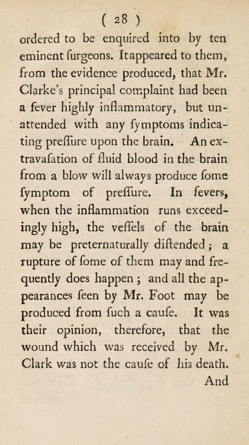 ordered to be enquired into by ten eminent furgeons. Itappeared to them, from the evidence produced, that Mr. Clarke’s principal complaint had been a fever highly inflammatory, but un¬ attended with any fymptoms indica¬ ting preflure upon the brain. An ex- travafation of fluid blood in the brain from a blow will always produce Ibme fymptom of preflTure. In fevers, when the inflammation runs exceed¬ ingly high, the veflels of the brain may be preternaturally diftended ; a rupture of fome of them may and fre¬ quently does happen ; and all the ap¬ pearances feen by Mr. Foot may be produced from fuch a caufe. It was their opinion, therefore, that the wound which was received by Mr. Clark was not the caufe of his death. And