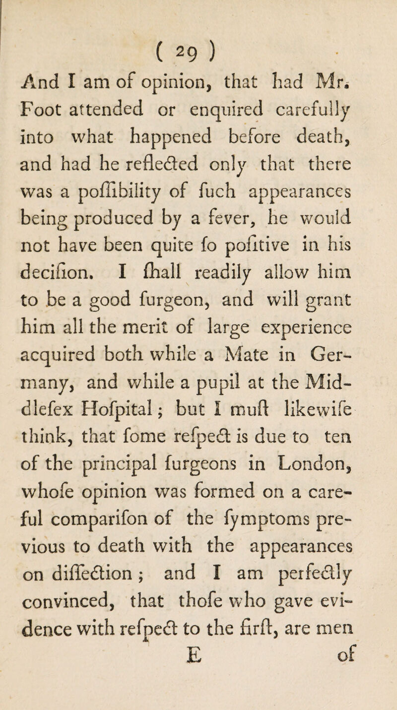 And I am of opinion, that had Pvlri Foot attended or enquired carefully into what happened before death, and had he refledfed only that there was a poffibility of fuch appearances being produced by a fever, he would not have been quite fo pohtive in his decihon. I fhall readily allow him to be a good furgeon, and will grant him all the merit of large experience acquired both while a Mate in Ger¬ many, and while a pupil at the Mid- dlefex Hofpital; but I mufl likewife think, that fome fefpedt is due to ten of the principal furgeons in London, whofe opinion was formed on a care¬ ful comparifon of the fymptoms pre¬ vious to death with the appearances on diffedlion; and I am perfedlly convinced, that thofe who gave evi¬ dence with refpcdl to the firfl, are men E of