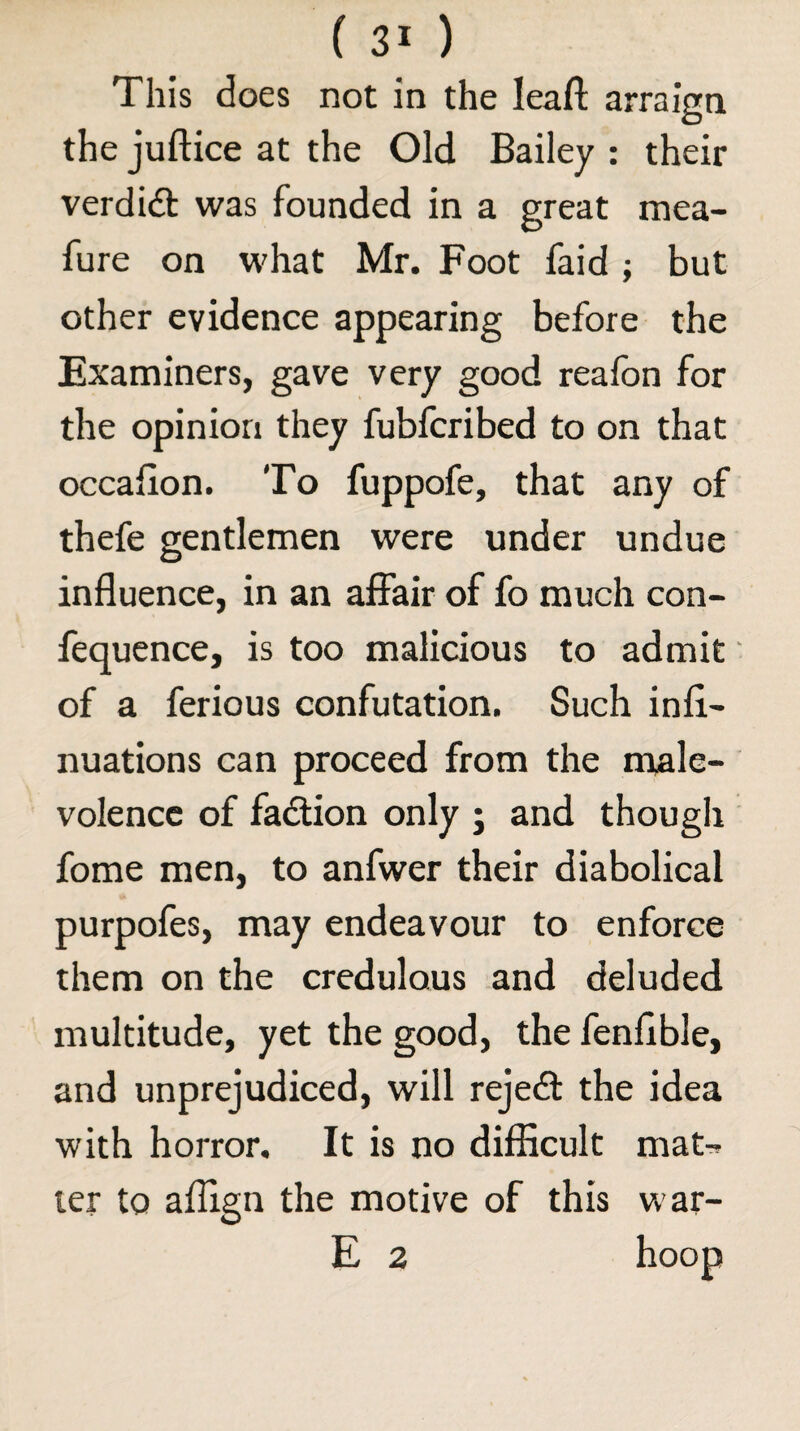 This does not in the leaft arraign the juftice at the Old Bailey ; their verdidt was founded in a great mea- fure on what Mr. Foot faid; but other evidence appearing before the Examiners, gave very good realbn for the opinion they fubfcribed to on that occafion. To fuppofe, that any of thefe gentlemen were under undue influence, in an affair of fo much con- fequence, is too malicious to admit ‘ of a ferious confutation. Such infl- nuations can proceed from the nrale- volencc of fadlion only ; and though fome men, to anfwer their diabolical purpofes, may endeavour to enforce them on the credulous and deluded multitude, yet the good, the fenflble, and unprejudiced, will rejedl the idea with horror. It is no difficult mat-, ler to aflign the motive of this war- E 2 hoop