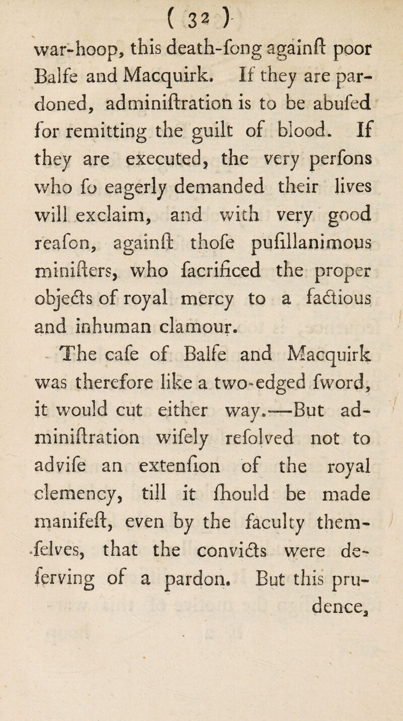 war-hoop, this death-fong againft poor Balfe and Macquirk. If they are par¬ doned, adminiftration is to be abufed for remitting the guilt of blood. If they are executed, the very perfons who fo eagerly demanded their lives will exclaim, and with very good reafon, againft thofe pufillanimous minifters, who facrificed the proper objedts of royal mercy to a factious and inhuman clamour. The cafe of Balfe and Macquirk was therefore like a two-edged fvvord, it would cut either way.—But ad¬ miniftration wifely refolved not to advife an extenfton of the royal clemency, till it fhould be made manifeft, even by the faculty them- •felves, that the convids were de- ferving of a pardon. But this pru¬ dence.