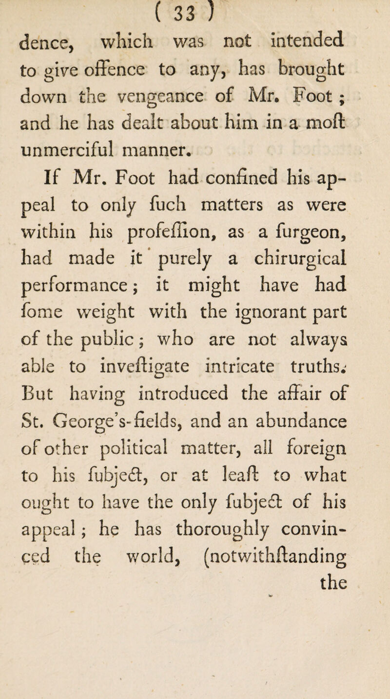 dence, which was not intended to give offence to any, has brought down the vengeance of Mr. Foot; and he has dealt about him in a moft unmerciful manner. If Mr. Foot had confined his ap¬ peal to only fuch matters as were within his profefilon, as a furgeon, had made it purely a chirurgical performance; it might have had fome weight with the ignorant part of the public; who are not always able to inveftigate intricate truths.' But having introduced the affair of St. George’s-fields, and an abundance of other political matter, all foreign to his fubjeff, or at lead: to what ought to have the only fubjedl of his appeal; he has thoroughly convin¬ ced the world, (notwithftanding the