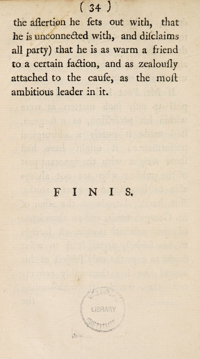 the allertion he fets out with, that he is unconneded w’ith, and difclaims all party) that he is as warm a friend to a certain fadion, and as zealoufly attached to the caufe, as the moft ambitious leader in it.