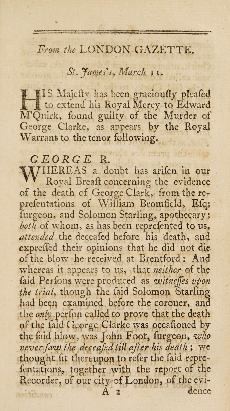 From the LONDON GAZETTE. St. yantes's, March 11. HIS Majefty has been gracioully pleafed to extend Ills Royal Mercy to Edward M’QuIrk, found guilty of the Murder of George Clarke, as appears by the Royal Warrant to the tenor following. GEORGE R. 't^^HEREAS a doubt has arlfen in our ^ ^ Royal Breaft concerning the evidence of the death of George Clark, from the re- prefentations of William Bromfield, Efq; furgeon, and Solomon Starling, apothecary; l^oth of whom, as has been reprefented to us, attended the deceafed before his death, and expreffed their opinions that he did not die of the blow he received at Brentford : And whereas it appears to u.s, that neither of the fald Pcrfons were produced as witnejfes upon the trials though the faid Solomon -Starling had beer; examined before the coroner, and the only perfon called to prove that the death of the faid George Clarke was occafioned by the faid blow, was John Footj furgeon, who never Jaw the deceafed till after his death ; we thought fit thereupon to refer the faid repre- fentations, together with the report of the Recorder, of our city of London, of the evi^