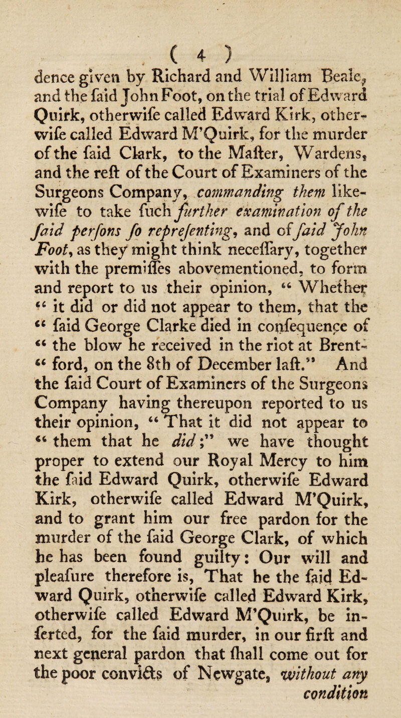 dence given by Richard and William Bealcj, and the faid John Foot, on the trial of Edward Quirk, otherwife called Edward Kirk, other- wife called Edward M’Quirk, for the murder of the faid Ckrk, to the Matter, Wardens, and the reft of the Court of Examiners of the Surgeons Company, commanding them like- wife to take (xxch further examination of the faid perfons fq reprejenting^ and offaid John Footy as they might think neceflary, together with the premifles abovementloned, to form and report to us their opinion, Whether it did or did not appear to them, that the faid George Clarke died in confequence of the blow he received in the riot at Brent- ford, on the 8th of December laft.” And the faid Court of Examiners of the Surgeons Company having thereupon reported to us their opinion, ‘‘ That it did not appear to them that he didwe have thought proper to extend our Royal Mercy to him the faid Edward Quirk, otherwife Edward Kirk, otherwife called Edward M’Quirk, and to grant him our free pardon for the murder of the faid George Clark, of which he has been found guilty: Our will and pleafure therefore is, That he the faid Ed¬ ward Quirk, otherwife called Edward Kirk, otherwife called Edward M’Quirk, be in- ferted, for the faid murder, in our firft and next general pardon that lhall come out for the poor conviils of Newgate, ^without any condition