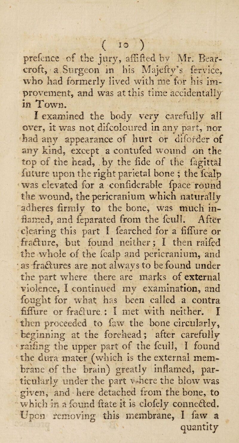 ( ) prefence of the jury, aflifted bv Mr. Bear- croft, ■ a. Surgeon in his Majefty'^s fervice, who had formerly lived with me for his im¬ provement, and was at this time accidentally in Town. I examined the body very carefully all over, it was not difcoloiired in any part, nor ‘had any appearance of hurt or diforder of any kind, except a contufed wound on the top of the head, .by the iide of the fagitt^I future upon the right parietal bone ; the fcalp ■was elevated for a confiderable fpace round the wound, the pericranium which natiiraliy adheres firmly to the bone, was much in¬ flamed, and feparated from the fcull. After clearing this part I fearched for a fiffure or Ttafture, but found neither ; I then raifed the whole of the fcalp and pericranium, and ' as frafliiires are not always to be found under the part where there are marks of external Violence, I continued my examination, and fought for what has been called a contra .fiffure or fraflure.: I met with neither. I tlicn proceeded to faw the bone circularly, beginning at the forehead ; after carefully raffing the upper part of the fcull, I found the dura mater (which is the external mem¬ brane of the brain) greatly inflamed, par¬ ticularly under the part v -hcre the blow was gic^cii, and here detached irom the bone, to v/hich in a found ftate it is clofely connefted. Upon removing this membrane, I faw a quantity