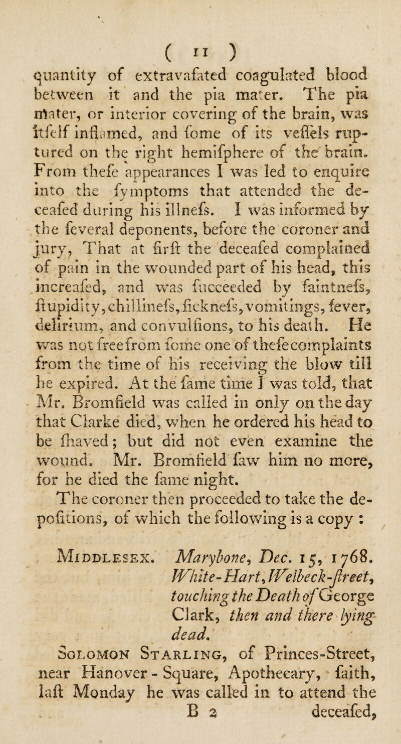 ( ” ) quantity of extravafated coagulated blood between it and the pia mater. The pia rrtater, or interior covering of the brain, was itfeif inflamed, and fome of its veffeis rup¬ tured on the right hemifphere of the brain. From thefe appearances I was led to enquire into the fymptoms that attended the de- ceafed during his illnefs. I was Informed by the fevcral deponents, before the coroner and jury, That at firlt the deceafed compiained of pain in the wounded part of his head, this increafed, and was fucceeded by faintnefs^ ft upidi ty 5 chillinefs, fick nefs, v omitings, fever, delirium, and convuliions, to his death. He was not free from feme one of thefe complaints from the time of his receiving the blow till he expired. At the fame time I was told, that Mr. Bromfield was called in only on the day that Clarke died, when he ordered his head to be ftraved; but did not even examine the wound. Mr. Bromfleld faw him no more, for he died the fame night. The coroner then proceeded to take the de- pofitions, of which the following is a copy : Middlesex. Marybone^ Dec, 15, 1768. White-Hart r, Welbeck-Jlreet, touching the Death of George Clark, then and there lying- dead, Solomon Starling, of Prlnces-Street, near Hanover - Square, Apothecary, faith, laft Monday he was called in to attend the B 3 deceafed,