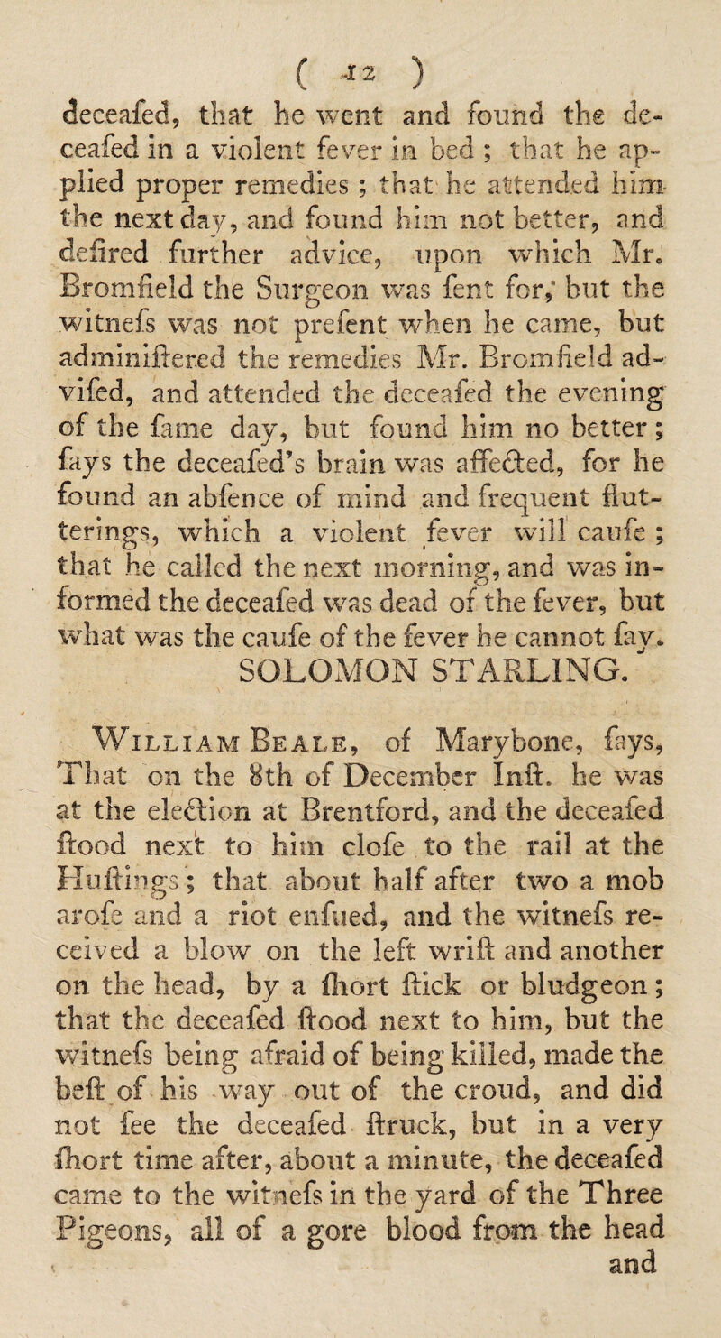 ( ) deceafed, that he went and found the de- ceafed in a violent fever in bed ; that he ap» plied proper remedies; that he attended him the next day, and found him not better, and defired further advice, upon which Mr, Bromfield the Surgeon was fent for,* but the witnefs w^as not prefcnt when he came, but adminiftered the remedies Mr. Bromfield ad-- vifed, and attended the deceafed the evening of the fame day, but found him no better; fays the deceafed’s brain was affefted, for he found an abfence of mind and frequent flut- terings, which a violent fever will caufe ; that he called the next morning, and was in¬ formed the deceafed w^as dead of the fever, but what was the caufe of the fever he cannot fav. ■ SOLOMON STARLING. William Beale, of Marybone, fays. That on the 8th of December Inft. he was at the eleftion at Brentford, and the deceafed flood next to him clofe to the rail at the Huftings; that about half after two a mob arofe and a riot eiifued, and the witnefs re¬ ceived a blow on the left wrift and another on the head, by a fliort flick or bludgeon; that the deceafed flood next to him, but the witnefs being afraid of being killed, made the beft of his way out of the croud, and did not fee the deceafed ftruck, but in a very fliort time after, about a minute, the deceafed came to the witnefs in the yard of the Three Pigeons, all of a gore blood from the head