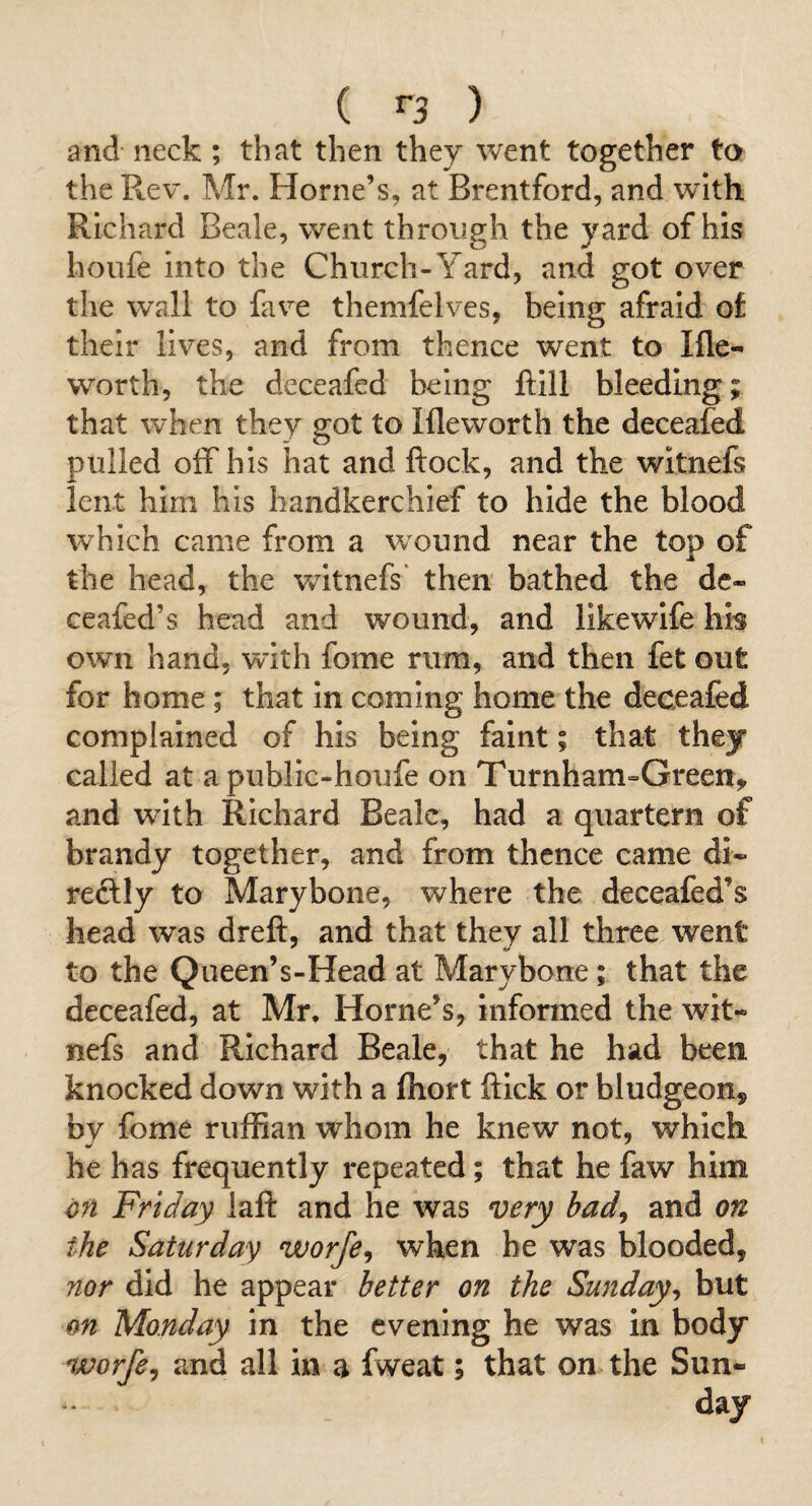 and neck ; that then they went together to the Rev. Mr. Horne’s, at Brentford, and with Richard Beale, went through the yard of his hoiife Into the Church-Yard, and got over the wall to fave themfelves, being afraid of their lives, and from thence went to Ifle- worth, the deceafed being ftlll bleeding; that when they got to Ifleworth the deceafed pulled off his hat and ftock, and the witnefs lent him his handkerchief to hide the blood which came from a wound near the top of the head, the witnefs* then bathed the dc- ceafed’s head and wound, and llkewlfe hb own hand, with fome rum, and then fet out for home ; that in coming home the deceafed complained of his being faint; that they called at a publlc-houfe on Turnham-Green, and with Richard Beale, had a quartern of brandy together, and from thence came di» reftly to Marybone, where the deceafed’s head was dreft, and that they all three went to the Queen’s-Head at Marybone; that the deceafed, at Mr. Horne’s, Informed the wit- nefs and Richard Beale, that he had been knocked down with a fliort flick or bludgeon, by fome ruffian whom he knew not, which he has frequently repeated; that he faw him cn Friday laft and he was very had^ and on the Saturday worfe^ when be was blooded, nor did he appear better on the Sunday^ but on Monday in the evening he was in body worfe^ and all in a fweat; that on the Sun¬ day