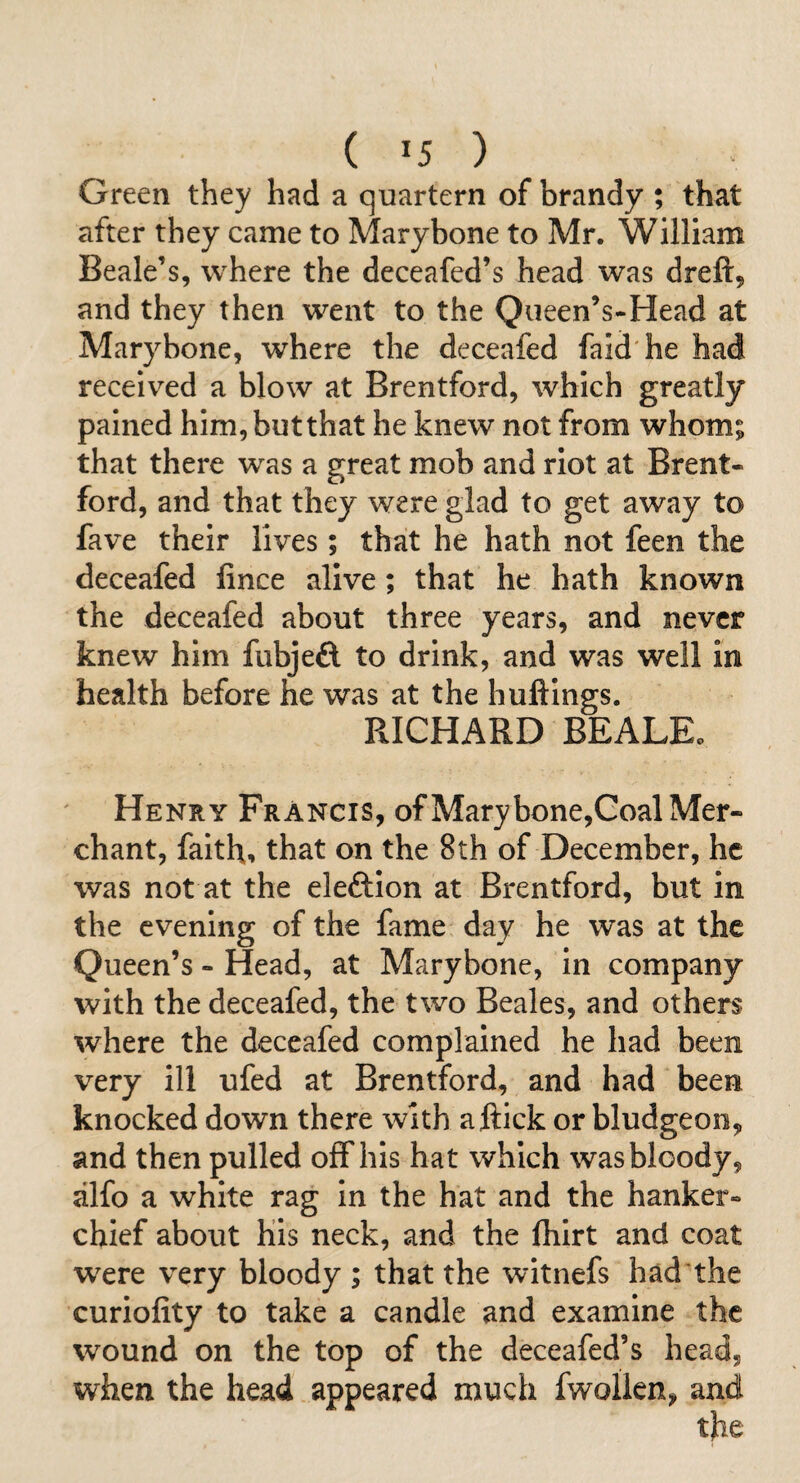 Green they had a quartern of brandy ; that after they came to Marybone to Mr. William Beale’s, where the deceafed’s head was dreft, and they then went to the Queen’s-Head at Marybone, where the deceafed faid'he had received a blow at Brentford, which greatly pained him, butthat he knew not from whom; that there was a great mob and riot at Brent¬ ford, and that they were glad to get away to fave their lives; that he hath not feen the deceafed fince alive; that he hath known the deceafed about three years, and never knew him fubjeft to drink, and was well in health before he was at the huftings. RICHARD BEALE. Henry Francis, of Mary bone,Goal Mer¬ chant, faith, that on the 8th of December, he was not at the eleftion at Brentford, but in the evening of the fame day he was at the Queen’s - Head, at Marybone, in company with the deceafed, the two Beales, and others where the deceafed complained he had been very ill ufed at Brentford, and had been knocked down there with a flick or bludgeon, and then pulled off his hat which was bloody, alfo a white rag in the hat and the hanker- chief about his neck, and the fhirt and coat were very bloody ; that the witnefs had the curiofity to take a candle and examine the wound on the top of the deceafed’s head, when the head appeared much fwollen, and the