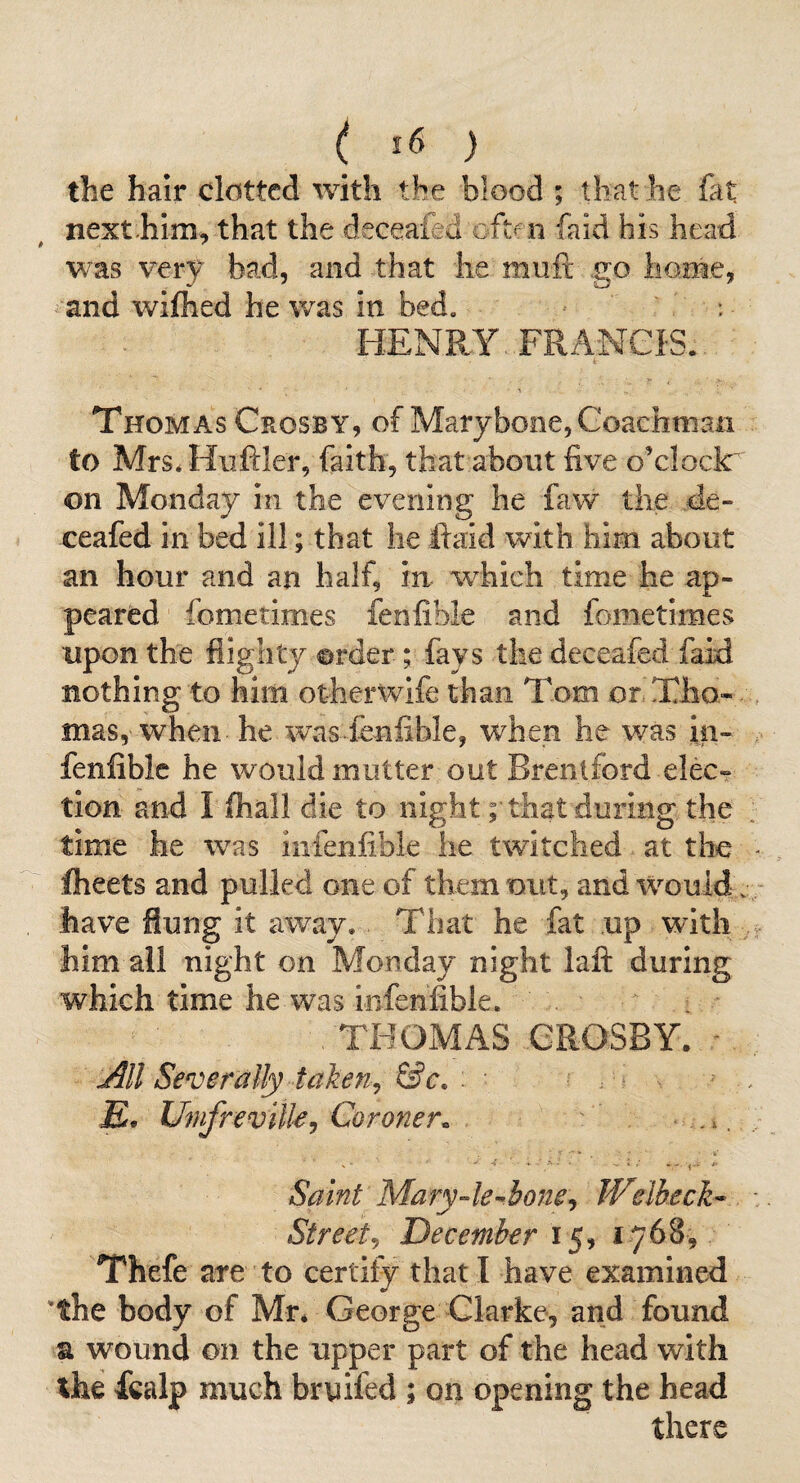 the hair clotted with the blood ; that he fat next.him, that the deceafed cftf ii faid his head was very bad, and that he muft go liome, and wifhed he was in bed, - HENRY. FRANCIS., i Thomas Crosby, of Marybooe, Goachtnan to Mrs. Hiifiler, faith, that about five o’clock^ on Monday in the evening he faw the de- ceafed in bed ill; that he ftaid with him about an hour and an half, In which time he ap¬ peared fometimes fenfible and fometimes upon the flighty order; fays the deceafed faid nothing to him otherwlfe than Tom or Tho¬ mas, when he w\as fenfible, when he was in- , fenfible he would mutter out Brentford elec-? tion and I fhall die to night; that during the time he was infenfible he twitched at the - flieets and pulled one of them out, and would. - have flung it away. That he fat up with 4- him all night on Monday night laft during which time he was infenfible. THOMAS CROSBY. J^ll Severally takenj &c, . £. Ufufrevilk^ Coroner. . ^ Saint Mary4e-^hone^ Weibeck- - Street^ December 15, 1768, Thefe are to certify that I have examined 'the body of Mr* George Clarke, and found a wound on the upper part of the head with the fealp much brnifed ; on opening the head there