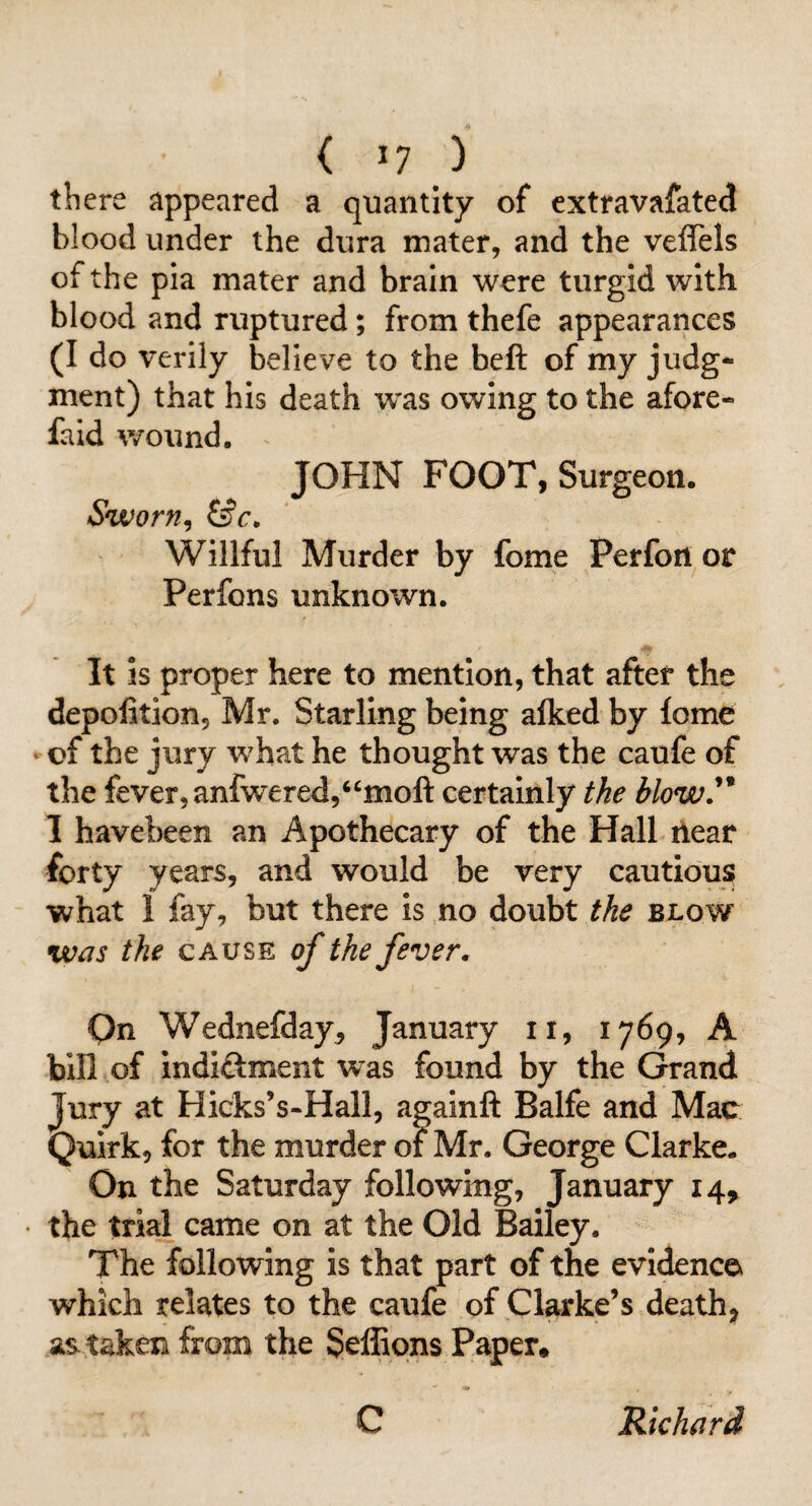 there appeared a quantity of extravafated blood under the dura mater, and the veflels of the pla mater and brain were turgid with blood and ruptured; from thefe appearances (I do verily believe to the beft of my judg¬ ment) that his death was owing to the afore- faid wound. JOHN FOOT, Surgeon. Sworn^ Willful Murder by fome Perfoii or Perfons unknown. It is proper here to mention, that after the depofition, Mr. Starling being alked by fome ' of the jury what he thought was the caufe of the fever, anfwered,‘^moft certainly the blow^ 1 havebeen an Apothecary of the Hall ilear forty years, and would be very cautious what 1 fay, but there is no doubt the blow was the cause of the fever. On Wednefday^ January ii, 1769, A bin of indi<ftment was found by the Grand Jury at Hicks’s-Hall, againft Balfe and Mac Quirk, for the murder of Mr. George Clarke. On the Saturday following, January 14^ the trial came on at the Old Bailey. The following is that part of the evidence which relates to the caufe of Clarke’s death, as taken from the Seffions Paper, C Richard