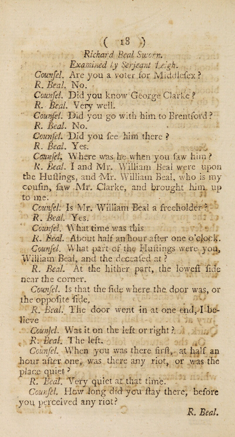 Richard Beal Swcrv., Examined iy Serjeant 'Leigh. CmnJeL Are you a voter .for Middicfe'x. ? BeaL No. • ’ ^ Counjel. Did you know Geoxge Glarlee ? R. Beal. Very well. Coimfei. Did-you go with him to Brentford ? . R. BeaL No» , CmnfiL Did you fee him there ? R< BeaL Yes. C{riiufeL Where was he when you faw him > R. Beal. I and Mr. William Beal were upon the HuiBngs, and WIr. William Beal, who is my coulin, faw Mn Clarke^ and brought liiin, up to me. ' Counfsl: Is EvTr. William Beal a freeholder ? ■ jR. Beat Yes. ■ . Wrhat time v/as this ' ' * Ah BmL About half anliour after one o’clock. Counfel. What part of the- Nuifings were- you, William Beal, and the deccafed at ? R. BeaL At the hither part,, the lowefi fide near the corner. ComJeL is that the fide where the, door was, or ihe oppofite fide, . ' “ R. BeaL The door went in at one end,-B be¬ lieve . . . ■ ■ CoujijeL Vfasiton the left or right?. , B. BeaL I'he left. . ’ GcunfeL WTen you was there firfi, at half an hour afLer oae^.- was there any riot^ or was the place quiet ^ R. BeaL ‘Very quiet at that time.' CourfiL Hew -long did you fiay there, before you perceived any riot? R. Beal,