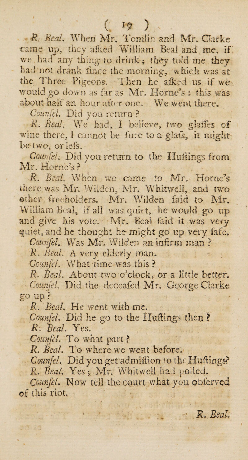 (. ^9 ) R BcaL When Mr, I'omlin and Mr. Clarke came up, they ailccd William Beai and me, if we had any thing to drii^k; they told me they had not drank lince the morning, which was at the Three Pigeons', d hen he afks^d us if we would go down as far as Mn Hornets : this was about half an hour after one. We went there. CounjcL Did you return ? R, Beal, We had, I believe, two glailes of wine there, I cannot be fure to a glafs, it might be two, orlefs. Counfd, Did you retmm to the Huiiings from Mr. Horne’s ? R. Beal. When we came to Mr, Horne’s there was Mr. Wildcn, Mr. Whitwell, and two t>ther freeholders, Mr, Wildeo faid to Mr. William Beal, If all was cjuiet, he would go up and give his vote, Mr, Beal faid it was very quiet, and he thought he might go up very fafe, CounfeL Was Mr, Wilden an infirm man r R. BeaL A very elderly man, CounfeL What lime was. this ? R, BeaL About two o’clock, or a little better. CounfeL Did-the deceafed Mr. George Clarke go up? R. BeaL He went with me. CounfeL Did he go to the Hufbngs then ? R. BeaL Yes. CounfeL To what part ? R, BeaL To where we went before. CounfeL Did you get admiffion to the Hu (lings? R, BeaL Yes; Mr. Whit well hai polled. CounfeL Now tell the court what you Qbferved of this riot. ■' JJ. BeaL