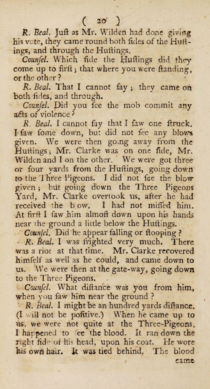 R. Beal. Juft as Mi\ Wilden had dor.e giviiig his vote, they came round both lides of the Huft- ings, and through the Huftings. CounfeL Which ftde the Huftings did they come up to firftj that where you were ftanding, or the other ? R. BeaL That I cannot fay ; they came oh both ftdes, and through. CounfeL Did you fee the mob commit any adis of violence ? R. BeaL I cannot fay that I faw one ftruck, I faw fome down, but did not fee any blows given. We were then going away from the Huftings; Mr. Clarke was on one ftde, Mr. Wildcn and I on the other. We were got three or four yards from the Huftings, going down to the Three Pigeons. I did not fee the blow given; but going down the Three Pigeons Yard, Mr. Clarke overtook us, after he had received the b ow. I had not mifted him. At firft I faw him almoft down upon his hands near th^ ground a little below the Huftings. ' Counjel. Did he appear falling or ftooping ? - R. BeaL I was frighted very much. There was a riot at that time. Mr. Clarke recovered himfelf as well as he could, and came down to us. We were then at the gate-way, going down to the Three Pigeons. CounfeL What diftance was you from him, when you faw him near the ground } R, BeaL I might be an hundred yards diftance. (I V ill not be pofitive.) When he came up to us, we were not quite at the ThreC'-Pigeons, I happened to 'ee the blood, it ran down the right ftdf of his head, upon his coat. He wore liis owii hair. It was tied behind. The blood came-