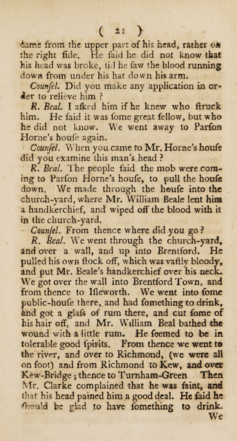 from the upper part of his head, rather oil the right fide. He faid he did not know that his head was broke, tid he faw the blood running dowiq frorn under his hat down his arm. CounfeL Did you make any application in icr to relieve him ? R, BeaL I afked him if he knew who ftruck him. He faid it was fome great fellow, but who he did not know. We went away to Parfon Horne’s houfe again. CounfeL When you came to Mr. Horne’s houfe did you examine this man’s,head ? . R. BeaL The people faid the mob were com¬ ing to Parfon Horne’s houfe, to pull the houfe down. We made through the houfe into the church-yard, where Mr. William Beale lent him a handkerchief, and wiped off the blood with it in the church-yard. * CounfeL From thence where did you go? R, BeaL We went through the church-yard^ and over a wall, and up into Brentford. He pulled his own flock off, which was vafliy bloody, and put Mr. Beale’s handkerchief over his neck. We got over the wall into Brentford Town, and from thence to Ifleworth. We went into fome public-houfe there, and had fomethingto drink, and got a glafs of rum there, and cut fome of his hair off, and Mr. William Beal bathed dxe wound with a little rum. He feemed to be in tolerable good fpirlts. From thence we went ta the river, and over to Richmond, (we were all on foot) and from Richmond to Kew, and over Kew-Bridge; thence to Turnham-Green Then Mr. Clarke complained that he was faint, and that his head pained him a good deal. He faid he fiiould be glad to have fomething to drink.