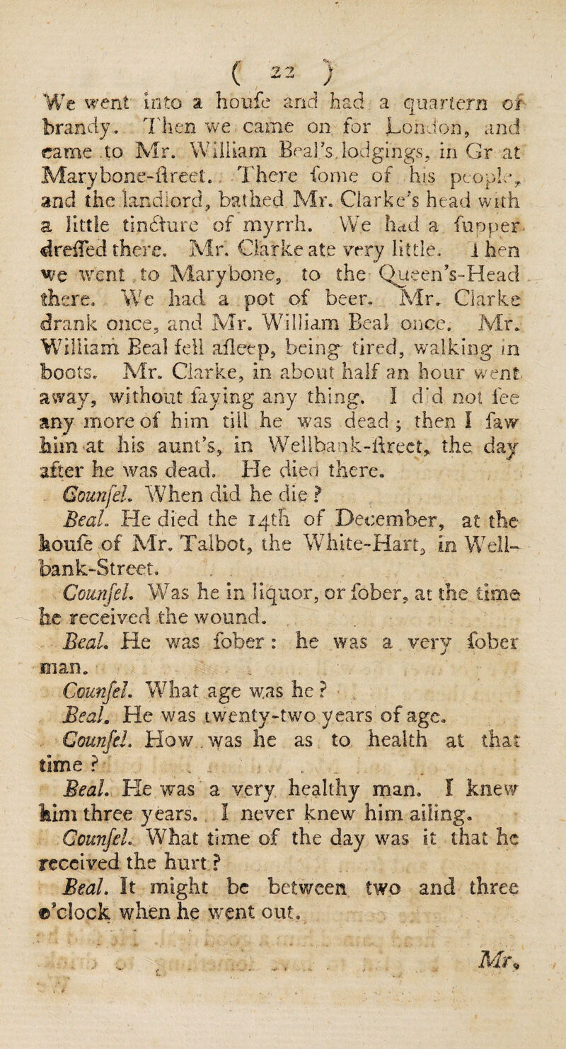 We went into a houfe and had a quartern oh brandy. Then we came on for London, cinei came .to Mr. William Bf^al's,lodgings, in Gr at Marybone-fireet.. There forne of his peo;oL% and the landlord, bathed Mr. Clarke’s head with a little tindturc of myrrh. We hctd a fiioper. dreiTed there. Mr, Clarke ate very little. 1 hen we avent to Marybone, to the QueenVHead there. We had a pot of beer.. Mr. Clarke drank once, and Mr. William Beal oiice. Mr. WiHiaih Beal fell afieep, being tired, w'alking in boots. Mr. Clarke, in about half an hour v/ent. away, without faying any thing. I d‘d not fee any more of him till he was dead ; then I faw him-at his aunt’s, in Wellbank-ftrect, the day after he was dead. He dien there, GounfeL When did he die ? BeaL He died the igtfi of December, at the houfe of Mr. Talbot, the White-Hart^ in Well- bank-Street, ComifeL Was he in liquor, or fober, at the time he received the wound. B€aL He w^as fober: he was a very fober man. CounfeL What age was he ? BeaL He was twenty-two years of age, CounfeL How. was he as to health at that time ? ... BeaL He was a very healthy man. I knew him three years. I never knew him ailing. CounfeL What time of the day was it that he received the hurt ? BeaL It might be between two and three ©’clock when he w^ent out. • / . ^ / Mr.