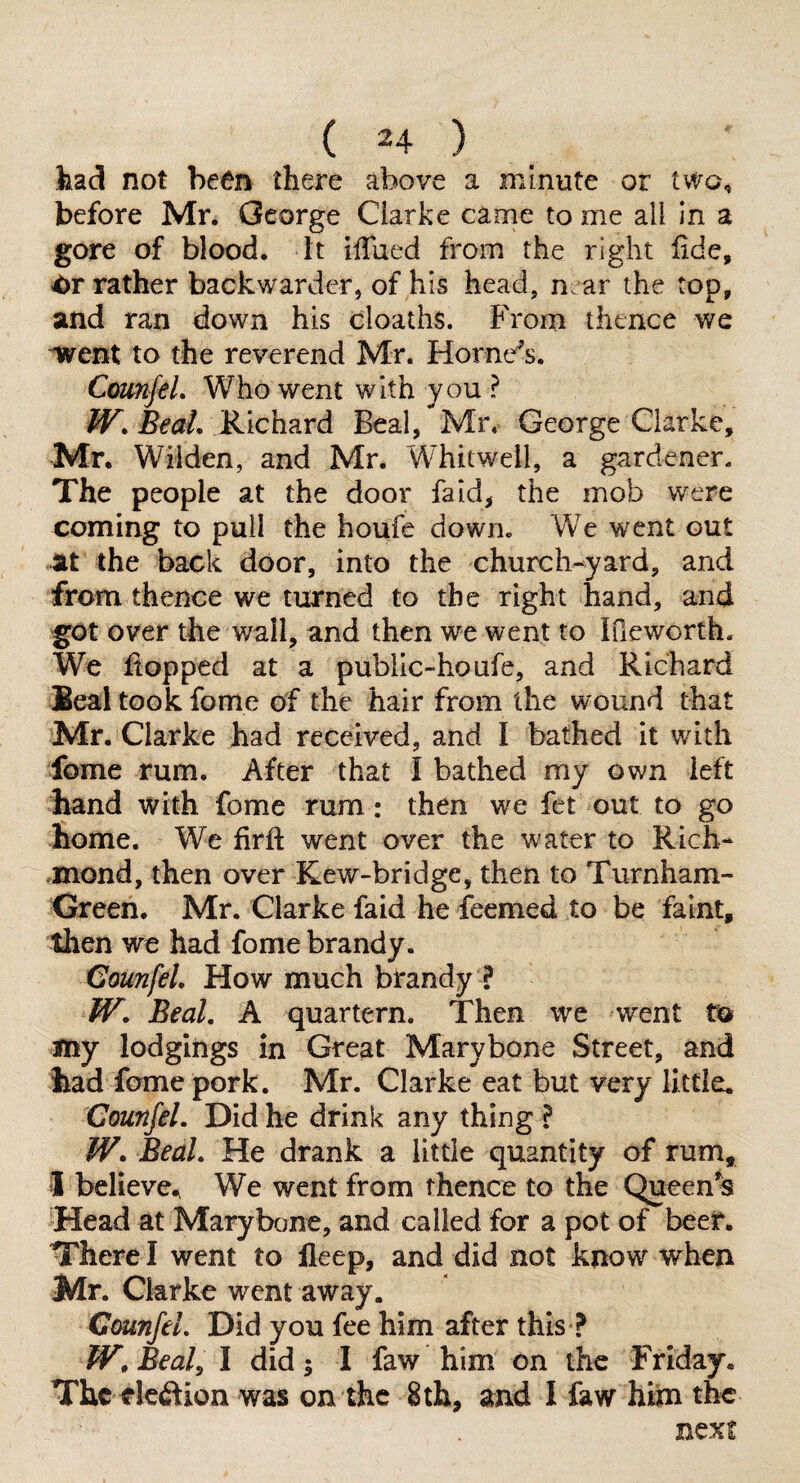 had not been there above a minute or two, before Mr. George Clarke came to me all in a gore of blood. It iffued from the right fide, rather backwardcr, of his head, n ar the top, and ran down his cloaths. From thence we ^ent to the reverend Mr. Hornets. CmnfeL Who went with you ? W.BeaL &ich^Lvd. Beal, Mr, George Clarke, Mr. Wilden, and Mr. Whit well, a gardener. The people at the door fa id, the mob were coming to pull the houfe down. We went out at the back door, into the church-yard, and from thence we turned to the right hand, and got over the wall, and then we went to IQeworth. We flopped at a public-houfe, and Richard Beal took fome of the hair from the wound that Mr. Clarke had received, and I bathed it with fome rum. After that I bathed my own left hand with fome rum: then we fet out to go home. We firfi went over the water to Rich- -mond, then over Kew~bridge, then to Turnham- Green. Mr. Clarke faid he feemed to be faint, then we had fome brandy. CounfeL How much brandy ? W. Beal. A quartern. Then we went Ca my lodgings in Great Marybone Street, and had fame pork. Mr. Clarke eat but very little. CounfeL Did he drink any thing ? W. Beal. He drank a little quantity of rum, i believe.. We went from thence to the Queen’s Head at Marybone, and called for a pot of beef. There I went to lleep, and did not know when Mr. Clarke went away. CounfeL Did you fee him after this ? W,BeaL I did; I faw him on the Friday. The rleftion was on the 8 th, and I faw hiim the next
