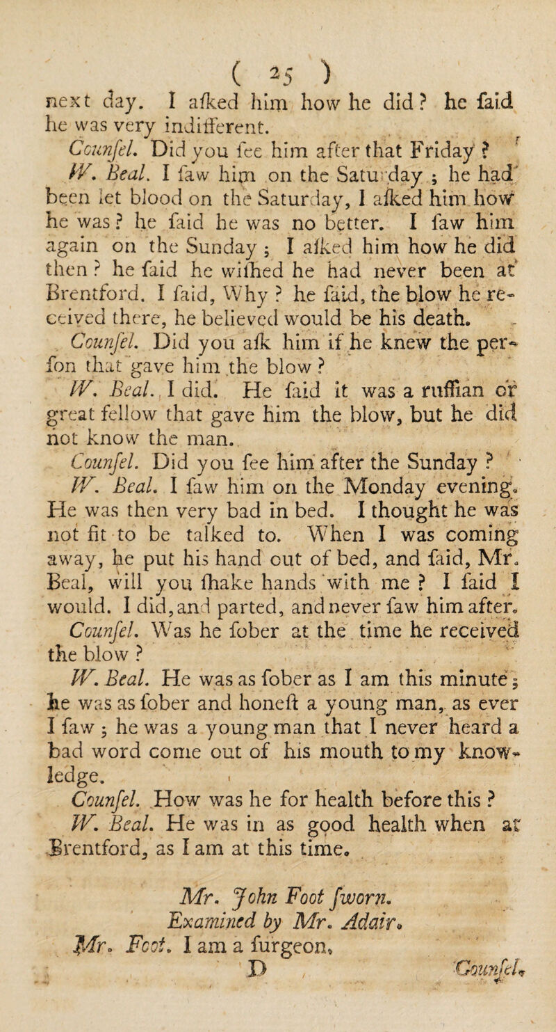 next day. I afked him how he did? he fai.d he was very inJifierent. CcunfeL Did you fee him after that Friday ? Beal. I faw him on the Saturday ; he had been let blood on the Saturday, I afked him how he was ? he faid he was no better, I faw him again on the Sunday ; I alked him how he did then ? he faid he wilhed he had never been at Brentford. I faid. Why ? he faid, the blow he re* ceived there, he believed would be his death. CcunfeL Did you afk him if he knew the per-- fon that gave him the blow ? fV, Beal. I did. He faid it was a ruffian or great fellow that gave him the blow, but he did hot know the man. CcunfeL Did you fee him after the Sunday ? JV. BeaL I faw him on the Monday evening. He was then very bad in bed. I thought he was not fit to be talked to. When I was coming away, he put his hand out of bed, and faid, Mr, Beal, will you fhake hands with me ? I faid I would. I did, and parted, and never faw him after, CcunfeL Was he fober at the time he received the blow ? LF. BeaL He was as fober as I am this minute; he was as fober and honed: a young man,, as ever I faw ^ he was a young man that I never heard a bad word come out of his mouth to my know^* ledge. CcunfeL How was he for health before this ? W. BeaL He was in as good health when at Brentford, as I am at this time. Mr. John Foot fworn. Examined by Mr. Adairo Mro Foot. I am a furgeon» D CounfeC
