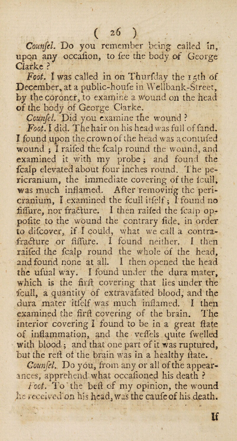 CounfeL Do you remember bemg called In, upon any occalion, to fee the body of George Clarke ? Foot, f was called in on Thiirfday the igth of December, at a public-houfe in Wellbank-Street, by the coroner^ to examine a wound on the head of the body of George Clarke. CounfeL Did you examine the wound ? Foot A did. The hair on his head was full of fand. I found upon the crown of the head was aconlufed wound ; I raifed the fcalp round the wound, and examined it with my probe; and found the fcalp elevated about four inches round. The pe¬ ricranium, the immediate covering of the icull, was much inflamed. After removing the peri¬ cranium, Texamined the fcull itfclf; I found no ihTure, nor fradlure. I then raifed the fcalp op- polite to the wound the contrary fide, in order to difeover, if I could, v^^hat we call a contra- frafiure or fiffure. I found neither. 1 then raifed the fcalp round the whole of the head, and found none at all. I then opened the head the ufual way, I found under the dura mater, which is the firfi: covering that lies under the fcull, a quantity of extravafated blood, and the dura mater itfelf v/as much inflamed. I then examined the iirft covering of the brain. The interior covering i found to be in a great fiate of iiiliammation, and the veiTels quite fwelled with blood 5 and that one part of it was ruptured, bat the refi; of the brain was in a healthy fiate. _ CounfeL Do you, from any or all of the appear¬ ances, apprehend what occafioned his death ? Foot, To The befi of my opinion, the wound he received on his head, was the caufeof his death. If