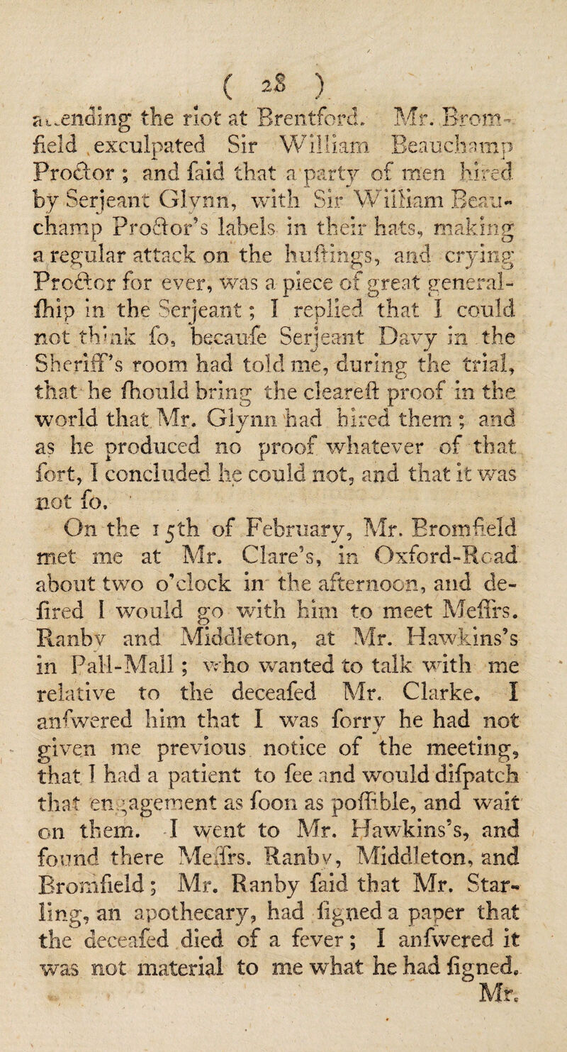^ ) at.enoing the riot at Brentforcl. Mr. Brom- field .exculpated Sir William Beauchamp Proftor ; and faid that a party of men hired by Serjeant Glynn, with Sir WilHam Beau¬ champ Proftor’s labels in their hats, making a regular attack on the huftings, and crying Proftcr for ever, was a piece of great general- fhip in the Serjeant; I replied that 1 could not thhik fo, becaufe Serjeant Davy in the Sheriff's room had told me, during the trial, that' he fhoiild bring the clearefi: proof in the world that. Mr. Glynn had hired them ; and as he produced no proof whatever of that fort, I concluded he could not, and that it was not fo. On the 15th of February, Mr. Eromfield met me at Mr. Clare’s, in Oxford-Road about two o’clock in the afternoon, and de- fired I would go with him to meet Meffrs. Ranbv and Middleton, at Mr. Hawkins’s in Pall-Mall; who wanted to talk with me relative to the deceafed Mr. Clarke. I anfwered him that I was forry he had not given me previous notice of the meeting, that I had a patient to fee and would difpatch that engagement as foon as poffible, and wait on them. I went to Mr. Hawkins’s, and found there Meffrs. Ranbv, Middleton, and Eromfield; Mr. Ranby faid that Mr. Star¬ ling, an apothecary, had figneda paper that the deceafed died of a fever; I anfwered it was not material to me what he had figned. Mr.
