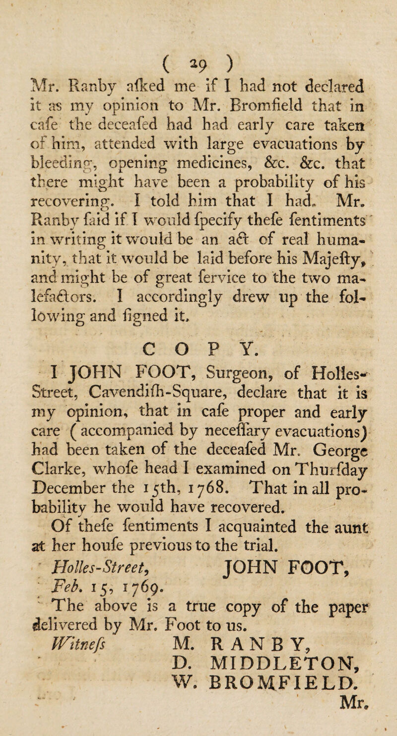 ( ^9 ) Mr. Ranby alked me if I had not declared it a’S my opinion to Mr. Bromfield that in cafe the deceafed had had early care taken of him, attended with large evacuations by bleeding, opening medicines, &c. &c. that there might have been a probability of his recovering;. I told him that I had. Mr. Ranby faid if T would fpecify thefe fentiments' in writing it would be an aft of real huma¬ nity, that it would be laid before his Majefty, and might be of great fervice to the two ma- Icfaftors. I accordingly drew up the fol¬ lowing and figned it, COPY. I JOHN FOOT, Surgeon, of Holies^ Street, Cavendifh-Square, declare that it is my opinion, that in cafe proper and early care ( accompanied by neceffary evacuations)- had been taken of the deceafed Mr. George Clarke, whofe head I examined on Thurfday December the 15th, 1768. That in all pro¬ bability he would have recovered. Of thefe fentiments I acquainted the aunt at her houfe previous to the trial. Holles-Street, JOHN FOOT, ■ Feb. 15, 1769. ' The above is a true copy of the paper delivered by Mr. Foot to us. mtnefs M. RANBY, D. MIDDLETON, W. BROMFIELD.