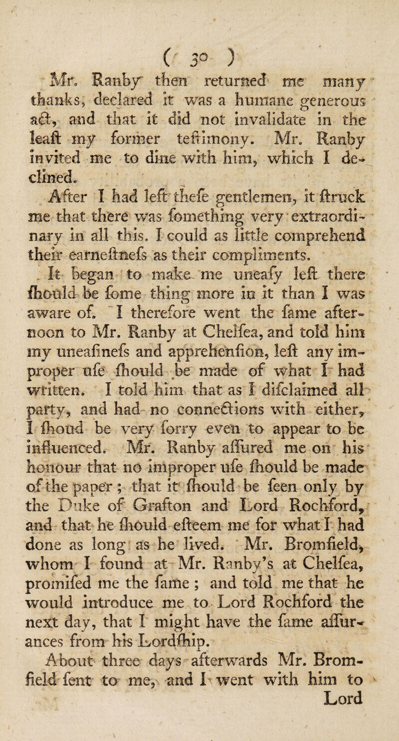 ( 3° ) Mn Ranby then returned- me many thanks, declared it was a humane generous and that It did not invalidate in the leaft my former teftimony. Mr, Ranby invited -me to dine with him, which I de** dined. After I had left tliefe gentlemen, it ftrock me that there was fomething very ■ extraordl'- nary in all this, I could as little comprehend their earneftnefs as their compliments. . It began to make, me uoeafy left- there fliould- be feme thin^ more in it than I was aware of,  I therefore went the fame after¬ noon to Mr. Ranby at Cheifea. and told him my uneafinefs and apprehenfion, left any im¬ proper ufe ftiould be made of what I had written. I told him that as I difclaimed all party, and had no conneftions with either^ I Ihoud be very forry even to appear to be influenced, Mr. Ranby affured me on his honour that no improper life fliould be made of the paper ; that it fhoiild be feen only by the Duke of Grafton and Lord Rochford, and that he Ihould efteem me for what I had done as long as he lived. Mr. Bromfield, whom I found at Mr. Ranby’s at Cheifea, promifed me the fame ; and told me that he would introduce me to Lord Rochford the next day, that I might have the fame affur-r ances from his Lordfhip. About three days afterwards Mr. Brom- field fent to me, and I went wuth him to Lord