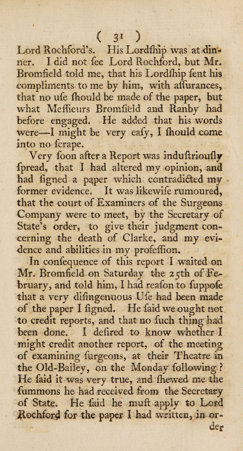 Lord Rochford’s. His Lordfliip was at din¬ ner. I did not fee Lord Rochford, but Mr^ Bromfield told me, that his Lordlhip fent his compliments to me by him, with alfurances, that no ufe fhould be made of the paper, but w^hat Meffieurs Bromfifeld and Ranby had before engaged. He added that his words were—I might be very eafy, I fliould come into no fcrape. Very foon after a Report was Induftrioufly fpread, that I had altered my opinion, and had figned a pi\per which contradifted my former evidence. It was llkewife rumoured, that the court of Examiners of the Surgeons Company were to meet, by the Secretary of State’s order, to give their judgment con¬ cerning the death of Clarke, and my evi¬ dence and abilities in my profeffion^ In confequence of this report I waited on Mr. Bromfield on Saturday the 25th of Fe¬ bruary, and told him, I had reafon to fuppofe that a very difingenuous Ufe had been made of the paper I figned. He faid we ought not to credit reports, and that no fuch thing had been done. I defired to know whether I might credit another report, of the meeting of examining furgeons, at their Theatre in the Old-Bailey, on the Monday following ? He faid it was very true, and ihewed me the fummons he bad received from the Secretary of State. He faid he muft apply to Lord jRochford for the paper I had written, in or¬ der