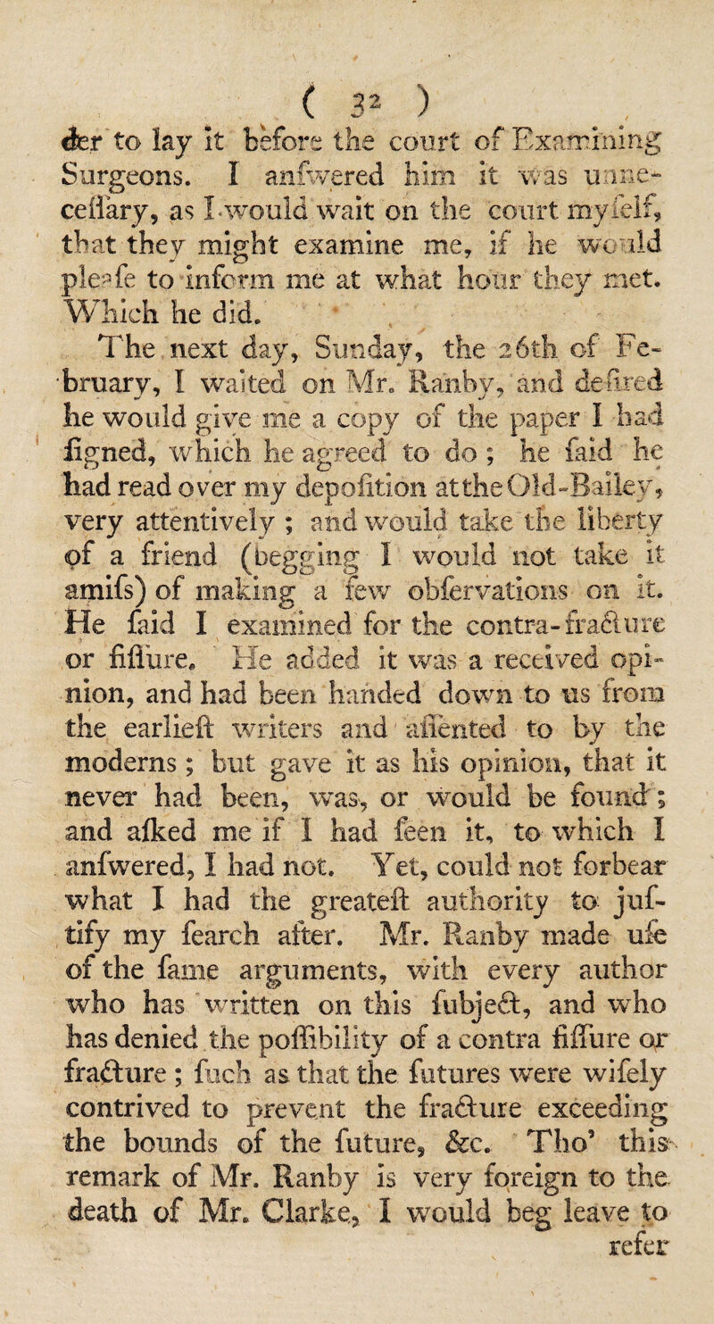 (30 dcr to lay It before the court of Examining Surgeons. I anfwered him it was unne- ceHary, as Lwould wait on the court myleif, that they might examine me, if he would ple:^3fe to inform me at what hour they met. Which he did. ’ The next day, Sunday, the 26th of Fe- •bruarv, I waited on Mr. Raiibv, and deiired he would give me a copy of the paper I bad ligned, which he agreed to do ; he faid he had read over my depolition attheOld-Baik;/, very attentively ; andw^ould take the liberty of a friend (begging I would not take it amifs) of making a few obfervations on It. He faid I examined for the contra-frafiore or fiflure* He added it was a received opi” nion, and had been handed dowm to 11s from the earlieft writers and aflented to by the moderns; but gave it as liis opinion, that it never had been, was, or would be found:; and alked me if I had feen it, to which I anfwered, I had not. Yet, could not forbear what I had the greateft authority to juf- tify my fearch after. Mr. Ranby made ufe of the fame arguments, with every author who has wTitten on this fubjeft, and who has denied the poffibility of a contra fiffure or fraftiire ; frach as that the futures were wifely contrived to prevent the frafture exceeding the bounds of the future, &c. Tho’ this remark of Mr. Ranby is very foreign to the death of Mr. Clarke, I w^ould beg leave to