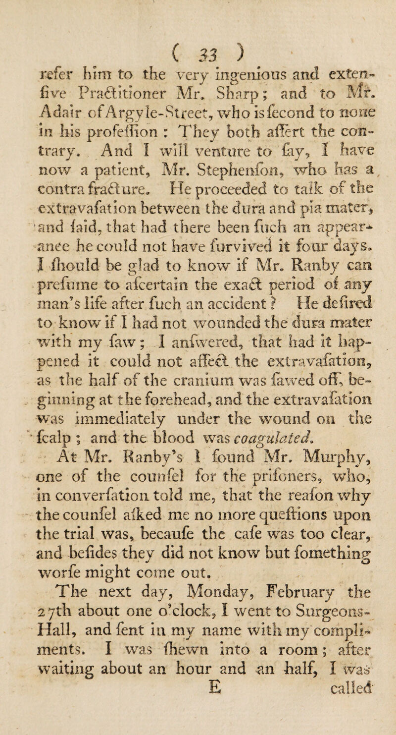 refer him to the very ingenious and exten- five Praftitioner Mr, Sharp; and to Mr. Adair of Argyle-Street, who islecond to none in his profeffion : They both affert the con¬ trary. And I Will venture to lay, I have now a patient, Mr. Stephenlbn, who has a, contra frafture. He proceeded to talk of the extravafation between the dura and pia mater> and laid, that had there been fiich an appear¬ ance he could not have furvived it four days. I fliould be glad to know if Mr. Ranby can prefume to aicertain the exa^l period of any man’s life after fuch an accident ? He defined to know if I had not wounded the dura mater with my faw; I anfwered, that had it hap- pened it could not affect the extravafation, as the half of the cranium was fawed off, be¬ ginning at the forehead, and the extrava&tion was immediately under the wound on the ' fcalp ; and the blood was coagulated. ' At Mr. Ranby’s 1 found Mr. Murphy, one of the counfel for the prifoners, who, in converfatloii told me, that the realon why the counfel alked me no more queftions upon the trial was, becaufe the cafe was too clear, and belides they did not know but fomething worfe might come out. The next day, Monday, February the 27th about one o’clock, I went to Surgeons- Hall, andfent in my name with my compli¬ ments. I was Ihewn into a room; after waiting about an hour and an half, I was* E called