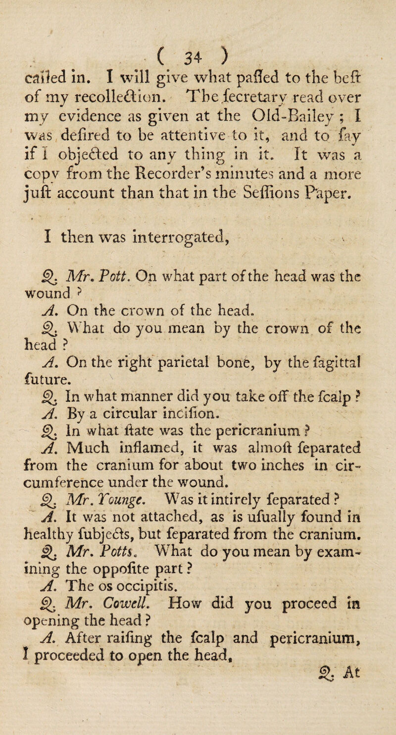 . . 3+ ) c^ihi In. I will give what paffed to the beit of my recolleftion. The fecretary read over my evidence as given at the Old-Bailey ; I was,defired to be attentive to it, and to fav V if I objefted to any thing in it. It was a copy from the Recorder’s minutes and a more juft account than that in the Seffions Paper. I then was Interrogated, ^ Mr, Pott. On what part of the head was the wound ^ yi. On the crown of the head. ^ What do you mean by the crown of the head ? yf. On the right parietal bone, by the fagittal future. ^ In what manner did you take off the fcalp ? yf. By a circular incilion. - ^ in what ftate was the pericranium ? yf. Much inflamed, it was almoft feparated from the cranium for about two inches in cir¬ cumference under the wound. ^ Mr, Tounge, Was itintirely feparated ? A. It was not attached, as is ufually found in healthy fubje6Is, but feparated from the cranium. ^ Mr. Poth, What do you mean by exam¬ ining the oppolite part ? A. The os occipitis. ^ Mr, Cowell, How did you proceed In opening the head ? A. After railing the fcalp and pericranium, I proceeded to open the head. ^ At