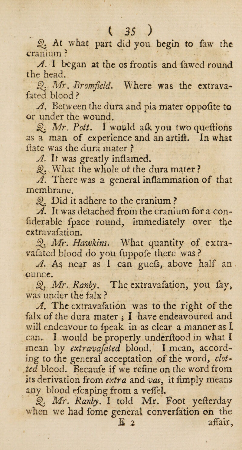 ^ At what part did you begin to faw the cranium ? A, I began at the os frontis and fawed round the head. ^ Mr. Bromfield. Where was the extrava- fated blood ? A. Between the dura and pia mater oppohte to or under the wound. ^ Adr. Pott. I would a^ you two queftions as a man of experience and an artift. In what Itate was the dura mater } A. It was greatly inflamed. ^ What the whole of the dura mater} A. There was a general inflammation of that membrane. ^ Did it adhere to the cranium A. It was detached from the cranium for a con- liderable fpace round, immediately over the extravafation. Air. Hawkins. What quantity of extra- vafated blood do you fuppofe there was } A. ne^r as I can guefs, above half an ounce. ^ Mr. Ranby. The extravafation, you fay, was under the falx ? A. The extravafation was to the right of the falx of the dura mater ; I have endeavoured and will endeavour to fpcak in as clear a manner as I can. I would be properly underflood in what I mean by extravafated blood. I mean, accord¬ ing to the general acceptation of the word, clot-- ted blood. Becaufe if we refine on the word from its derivation from extra and vas^ it limply means any blood efcaping from a veflel. ^ Mr. Ranby. I told Mr. Foot yeflerday when we had fome general converfation on the E 2 affair.