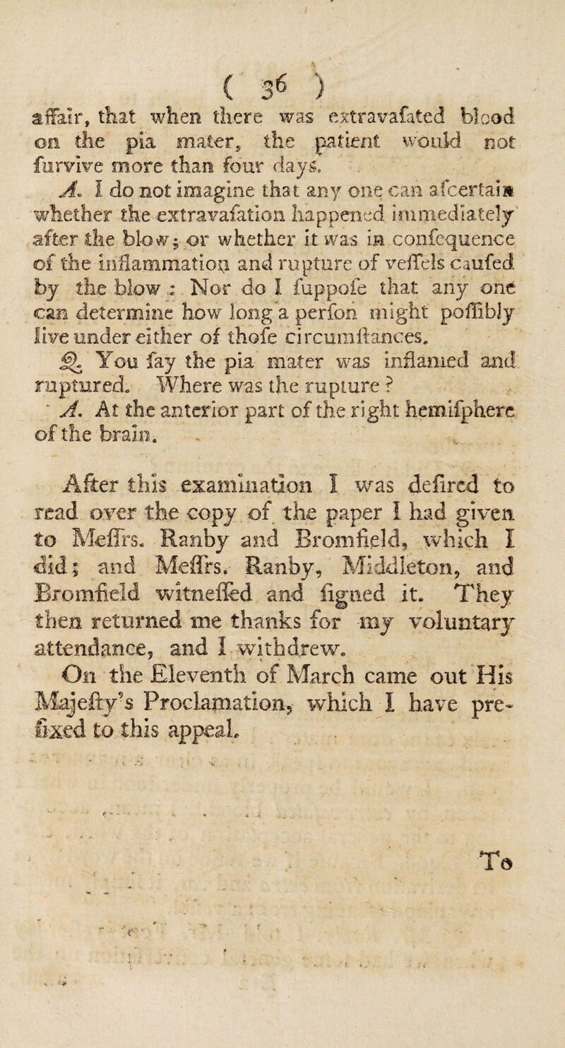 2iffa.ir, that \viier3i there was extravafated blood on the pia maters the patient would not furvive more than four days. A. I do not imagine that any one can afcertain whether the extravafatlon happened immediatelj' after the bl-owf or whether it was in confcquence of the inflammation and rupture of veflels caufed by tile blow. Nor do I fuppofe that any one can determine how long a perfon might poflibJj live under either of thofe circumftances, ^ You fay the pia mater was inflamed and ruptured. Where was the rupture ? ■ A. At the anterior part of the right hemifphere of the brain. After this examiiiadoii I was defired to read oyer the copy of the paper i had given to Meflrs. Ranby and Bromfield, which I did; and Meffrs. Ranby, Middleton, and Bromfield witiiefled and ligaed it. They then returned me thanks for mj voluntary attendance, and i withdrew. On the Eleventh of March came out His Majefty’s Proclaination, which I have pre¬ fixed to this appeal. To ■'•V 1