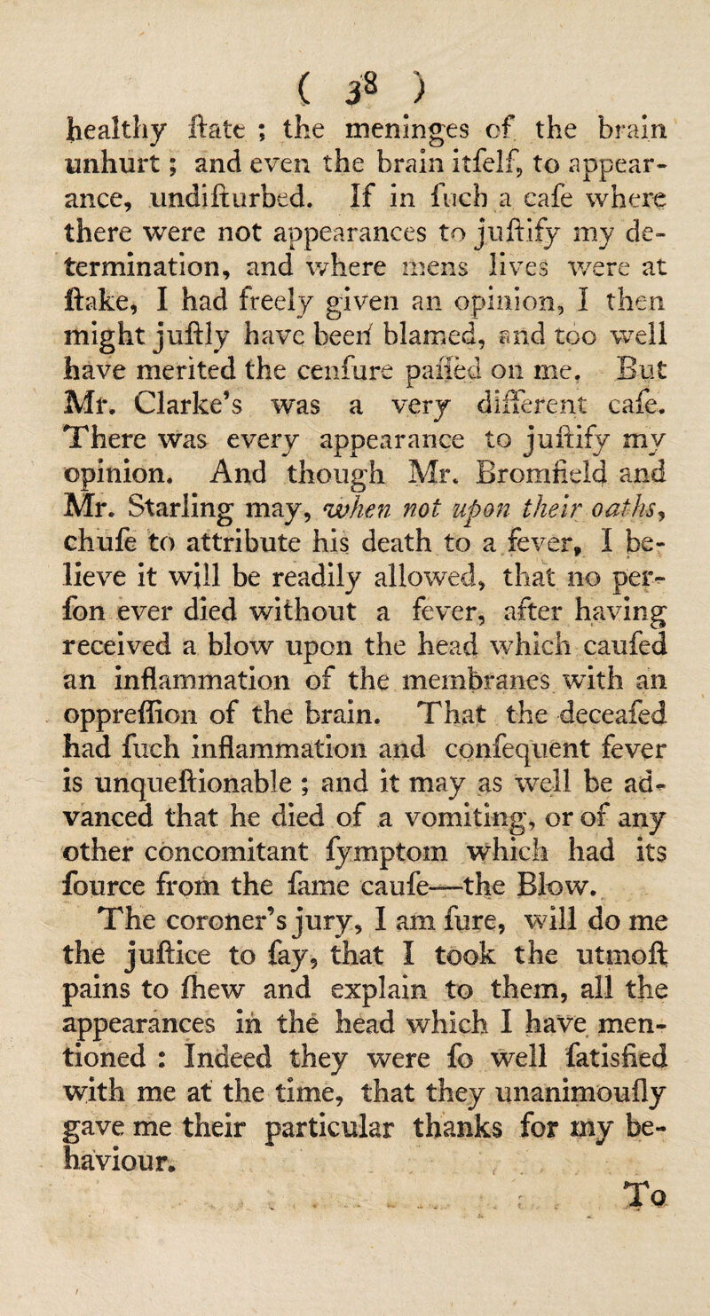 ( 3^ ) healthy ftatt *, the meninges cf the brain unhurt; and even the brain itfelfp to appear¬ ance, undifturbed. If In fuch a cafe where there were not appearances to juftify my de¬ termination, and where mens lives were at ftake, I had freely given an opinion, I then might juftly have beeil blamed, and too well have merited the cenfure paiied on me, But Mr. Clarke’s was a very difterent cafe. There was every appearance to juftify my opinion. And though Mr. Bromfield and Mr. Starling may, when not upon their oaths^ chufe to attribute his death to a fever, I be¬ lieve It will be readily allowed, that no petv Ion ever died without a fever, after having received a blow upon the head which caufed an inflammation of the membranes with an oppreffion of the brain. That the deceafed had fuch inflammation and confequent fever is unqueftionable ; and it may as well be ad^ vanced that he died of a vomiting, or of any other concomitant lymptom which had its fource from the fame caufe—the Blow. The coroner’s jury, I am fure, will do me the juftice to fay, that I took the utmoft pains to fhew and explain to them, all the appearances in the head which I have men¬ tioned : Indeed they were fo well fatisfied with me at the time, that they unanimoufly gave me their particular thanks for my be¬ haviour. To