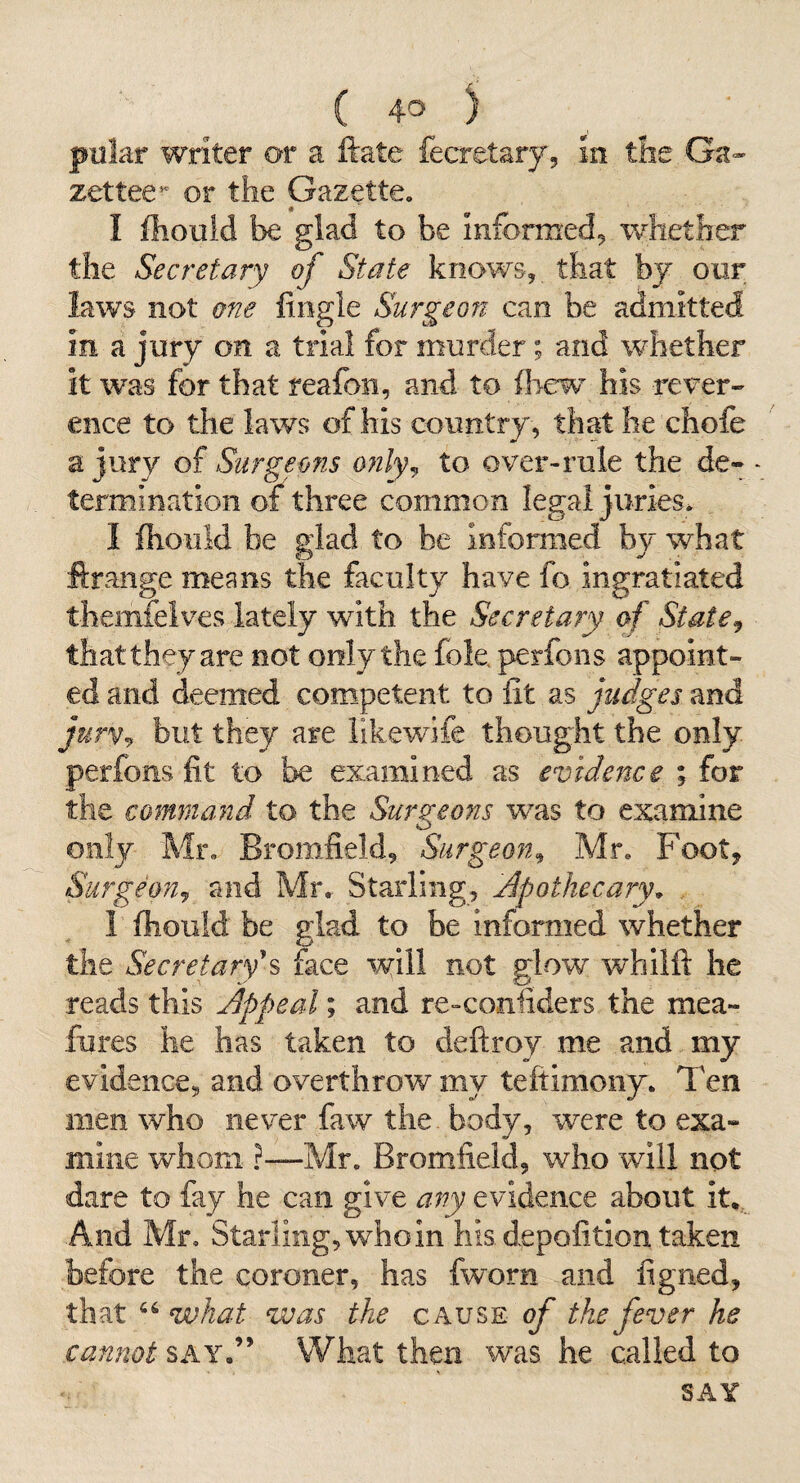 pillar writer or a ftate fecretary. In the Ga» zettee^ or the Gazette. I Ihoiild be glad to be informed^ whether the Secretary of State knows,, that by our laws not one fingle Surgeort can be admitted in a jury on a trial for murder; and whether it was for that reafon, and to (hew his rever¬ ence to the laws of his country, thatlie chofe a jury of Snrgeofis only^ to over-rule the de¬ termination of three common legal juries^ 1 Ihould be glad to be informed fay what ftrange means the faculty have fo ingratiated themfeives lately with the Secretary of State^ that they are not only the foie, perfons appoint¬ ed and deemed competent to lit as fudges and jurvj but they are iikewife thought the only perfons fit to be examined as evidence ; for the command to the Surgeons was to examine only Mr. Bromfield, Surgeon^ Mr. Footj SurgeoUj and Mr. Starling, Apothecary^ . 1 Ihould be glad to be informed whether the Secretary^ face will not glow whilft he reads this Appeal; and re-confiders the mea- fures he has taken to deftroy me and my evidence, and overthrow my teftimony. Ten men who never faw the body, were to exa¬ mine whom ?—Mr. Bromfield, who will not dare to fay he can give any evidence about it,. And Mr, Starling, who in his depofition taken before the coroner, has fworn and figned, that what was the cause of the fever he cannot say.” What then was. he called to SAY