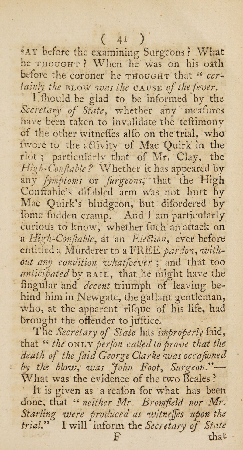 '?AY before the examining Surgeons? What he THOUGHT ? When he was on his oath before the coroner he thought that cer¬ tainly the BLOW zvas the cause of the fever. I fliould be glad to be informed by the Secretary of State^ whether any meafures have been taken to invalidate the teftimony of the other witnelies alfo on the trial, who fv/ore to the aftivity of Mac Quirk In the riot ; particiilarlv that of Mr. Clay, the High- Co}ftable ? Whether it has appeared by any fyinptoms or furgeons^ that the High Conffable’s difabled arm was not hurt by Mac Quirk’s bludgeon, but difordered by fome fudden cramp. And I am particularly curious to know, whether fuch an attack on a High-Confable^ at an EleBlon^ ever before entitled a Murderer to a FREE pardon^ with¬ out any condition zvhatfoever ; and that too antic ip ate dhj bail, that he might have the lingular and decent triumph of leaving be¬ hind him in Newgate, the gallant gentleman, who, at the apparent iTfque of his life, had brought the offender to juftice. The Secretary of State has improperly faid, that the only perfon called to prove that the death of the faid George Clarke was occafoned by the blow^ was John Foot^ SurgeonF—- What was the evidence of the two Beales ? It is given as a reafon for what has been done, that neither Mr- Bromfield nor Mr, Starling were produced as witneffes upon the trialP' I will inform the Secretary of State F that