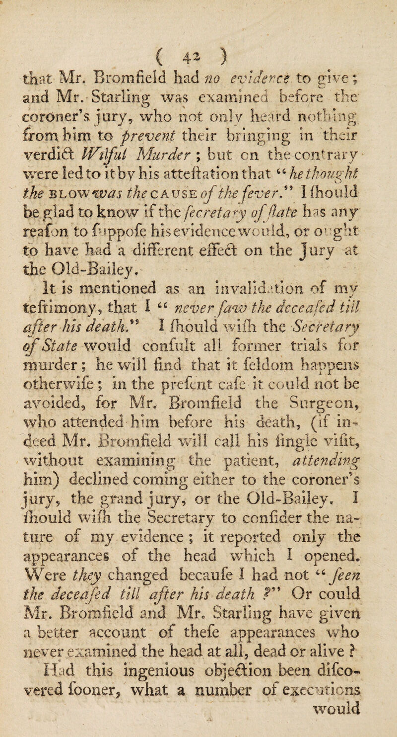 ( 43 ) _ that Mr. Bromfield had no evidence to odv'e; and Mr. Starling was examined before the coroner’s j'ury, who not only heard nothing from him to prevent their bringing in their verdid: IVtlfui Murder \ but cn the contrary were led to it by his atteliation that he thought the Bhovewas the of the fever,'' Hhoiild be glad to know if fecreta^y off ate has any reafon to fuppofe his evidence would, or o’ ght to have had a different effect on the Jury at the Old-Baileye It is mentioned as an invalidation of my teftimony, that I never faw the dec e a fed till after his deaths I fhould wifli the Secretary of State would confiilt all former trials lof murder ; he will find that it feldom happens otherwife ; in the prefent cafe it could not be avoided, for Mr. Bromfield the Surgecii, who attended him before his death, (If in¬ deed Mr, Bromfield will call his iingie viiit, without examining the patient, attending him) declined coming either to the coroner’s jury, the grand jury, or the Oid-Bailey. I ihouid wifh the Secretary to confider the na¬ ture of my evidence ; it reported only the appearances of the head which I opened. Were they changed becaufe I had not feen the deceafed till after his death ? Or could Mr. Bromfield and Mr. Starling have given a better account of thefe appearances who nevepexamined the head at all, dead or alive ? Had this ingenious objection been difeo- vered fooiierj what a number of executions would