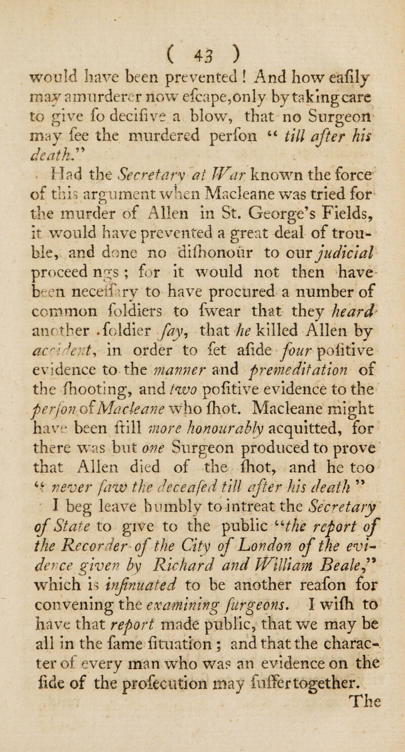 would have been prevented ! And howeafily ma^a murdercr now efcape,only by taking care to give fo decifive a blow, that no Surgeon may fee the murdered perfon “ tiil after his deaths Had the Secretav’^ at JV:ir known the force of this argument when Macleane was tried for the murder of Allen in St. George’s Fields, it would have prevented a great deal of trou¬ ble, and done no difhonour to owr judicial proceed ngs; for it would not then have- been necelf iry to have procured a number of common foldiers to fwear that they heard' anrtber .foldier fay^ that he killed Allen by ac^'r^ent^ in order to fet alide four politive evidence to the manner and premeditation of the (hooting, and two politive evidence to the perfon of Macleane who fhot. Macleane might have been ftill more honourably acquitted, for there was but one Surgeon produced to prove that Alien died of the fhot, and he too never [aw the deceafed till after his death ” I beg leave humbly to in treat the Secretary of State to give to the public ^Hhe report of the Recorder of the City of London of the evL derce given by Richard and IVilliajn Beale which is infnuated to be another reafon for convening the examining furgeons, I wifh to have that report made public, that we may be all in the fame fituation; and that the charac^- ter of every man who was an evidence on the fide of the profeciition may firlFertogether. The
