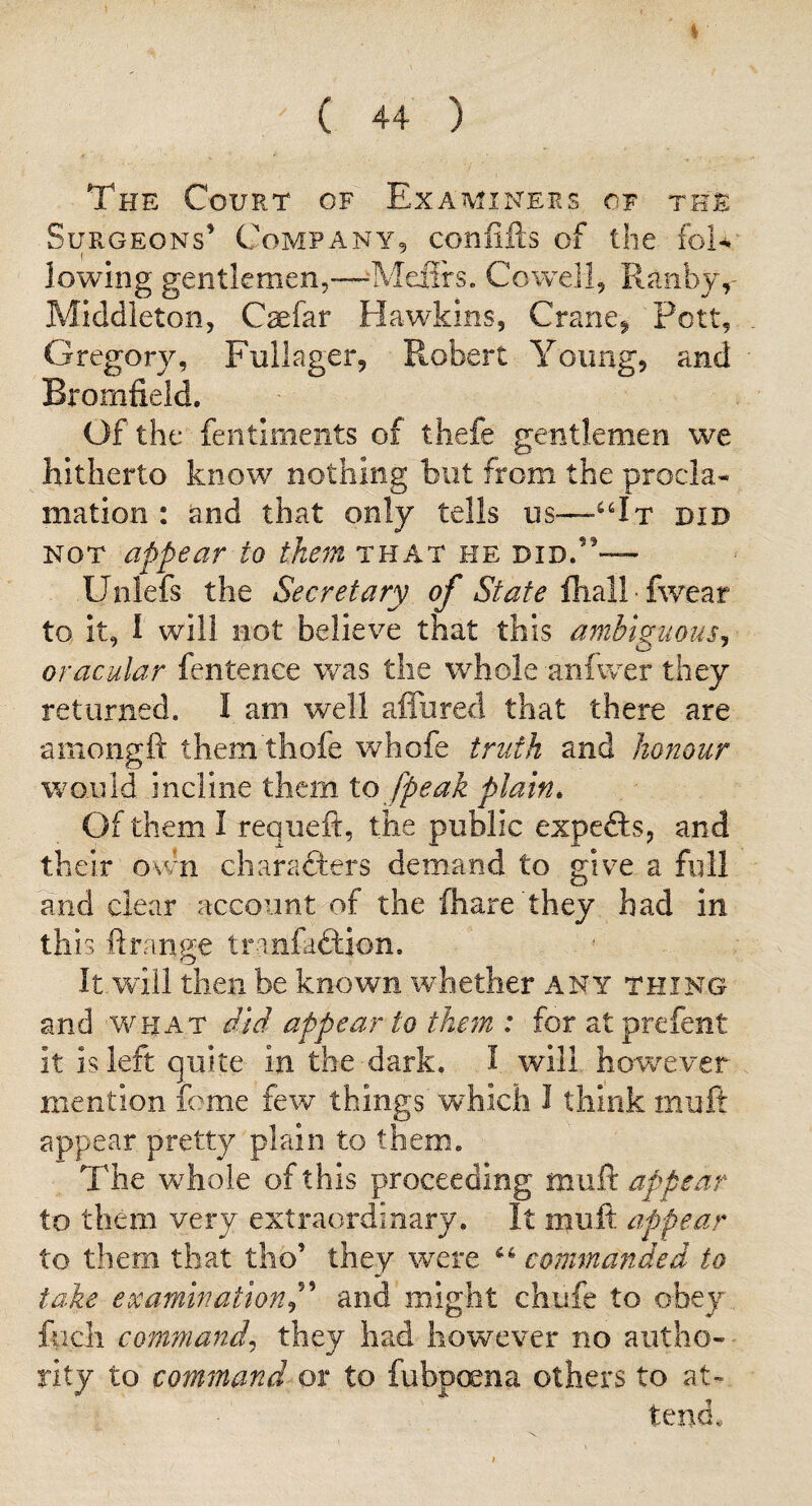 The Court of Examinees of the Surgeons’ Company, confifts of the foU lowing gentlemen,—--Melirs. Cowell, Ranby,- Middleton, C^far Hawkins, Crane^ Pott, Gregory, Fiillager, Robert Young, and Bromfield. Of the fentiments of thefe gentlemen we hitherto know nothing but from the procla¬ mation : and that only tells us—did NOT appear to them that he did.”— Unlefs the Secretary of fhall • fwear to it, I' will not believe that this ambiguous^ oracular fentenee was the whole anfwer they returned. I am well affured that there are aniongft them thofe whofe truth and honour would incline them to [peak plain. Of them 1 requeft, the public expefts, and their ovm charafters demand to give a full and clear account of the lhare they had in this ftrange tranfaftion. It will then be known whether any thing and what AW appear to them : for atprefent it is left quite in the dark. I will however mention feme few things wEich I think muft appear pretty plain to them. The wEole of this proceeding m.M9i appear to them very extraordinary. It muft appear to them that tho’ they were commanded to take examinationP and might chufe to obey focli command^ they had however no autho¬ rity to command or to fubpoena others to at¬ tend.