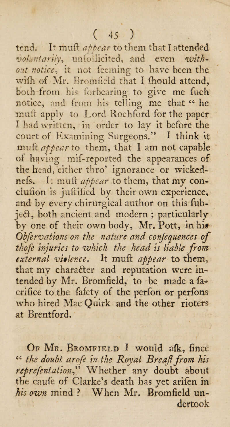 tend. It muft aHear to them that I attended ^ .1 volunfaruy^ iiniollicited, and tven with¬ out notice^ it not feerning to have been the wifh of Mr. Bromfield that I flhould attend, both from his forbearing to give me fuch notice, and from his telling me that he miiit apply to Lord Rochford for the paper I had written, in order to lay it before the court of Examining Surgeons.” I think it mvSi appear to them, that I am not capable of having mif-rcported the appearances of the head, either thro’ ignorance or wicked** nefs. I : mufr appear to them, that my con- clufion is juftified by their own experience, and by every chirurgical author on this fub- jeft, both ancient and modern ; particularly by one of their own body, Mr. Pott, inhis? Obfervations on the nature and conjequences of ihofe injuries to which the head is liable from external violence. It muft appear to them, that my character and reputation were in¬ tended by Mr. Bromfield, to be made a crifice to the fafety of the perfon or pcrfons who hired Mac Quirk and the other rioters at Brentford. Of Mr. Bromfield I would afk, fincc the doubt arofe in the Royal Breaf from his reprefentationj^ Whether any doubt about the caufe of Clarke’s death has yet arlfen in his ovjn mind ? When Mr. Bromfield un¬ dertook