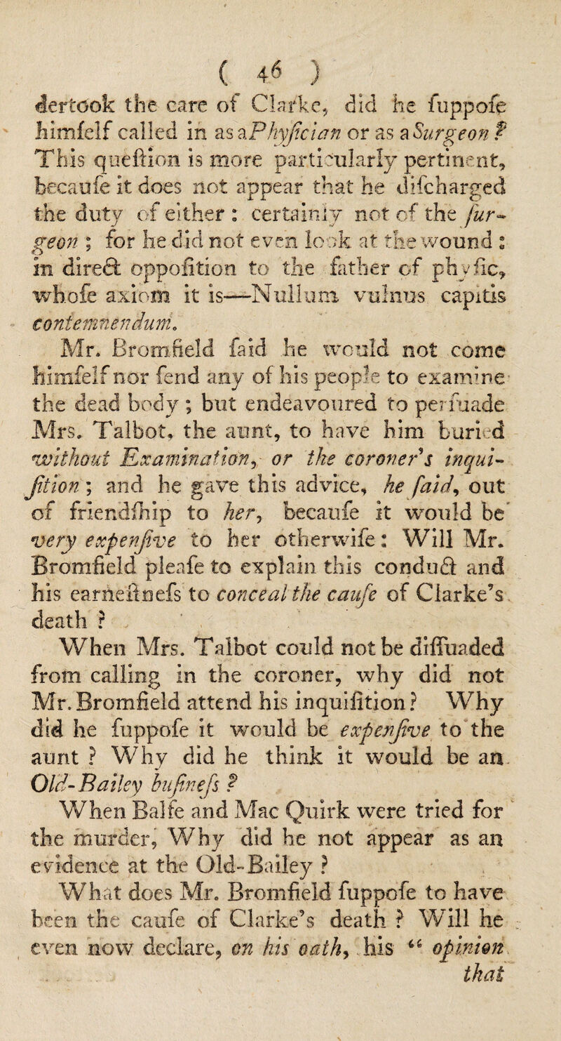 dertook the care of Clarke^ did he fuppoie Iiimfeif called in as zPhyJicwn or as a Surgeon f This queftion is more particularly pertinent, becaufe it does not appear that he difcharged the duty of either : certainly not cf the [ur^ geon ; for he did not even look at the wound : in direft oppofition to the father of phyfic, whofe axiom it is—-Nullimi vulnTjs capitis contefnnendum. Mr. Bromheld fa id he would not come himfelf nor fend any of his people to examine- the dead body ; but endeavoured to permade Mrs/Talbot, the aunt, to have him buried without 'Examination^ or the coroner s inqui’- Jitlon ; and he gave this advice, he faid^ out of friendfhip to her^ becaufe it would be* very expenjive to her otherwife: Will Mr. Bromfield pleafe to explain this conduQ and his earneitoefs to conceal the caiife of Clarke’s , death ? When Mrs. Talbot could not be diffuaded from calling in the coroner, why did not Mr. Bromfield attend his inquilition ? Why did he fuppofe it w’-ould be expen five to^the aunt ? Why did he think it would be an Old-Bailey hujinefs f When Balfe and Mac Quirk were tried for the murder, Why did he not appear as an evidence at the Old-Bailey ? What does Mr. Bromfield fuppofe to have been the caufe of Clarke’s death ? Will he even now declare, on his oath^ his opinion that