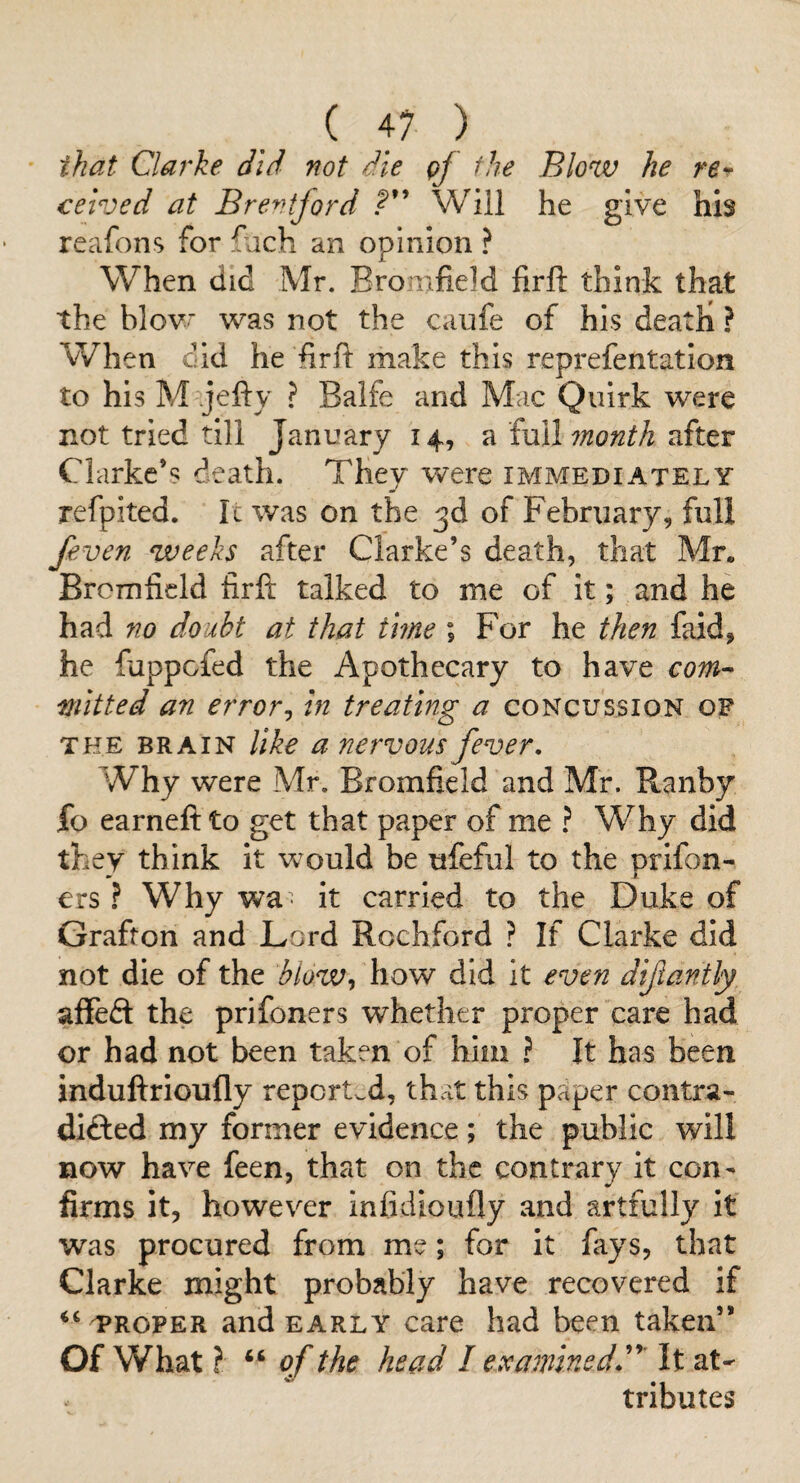 that Clarke did not die qf the Blow he rsr celved at Brentford Will he give his reafons for fjch an opinion ? When did Mr. Bromfield firft think that the blovr was not the caufe of his death ? When did he hr ft make this reprefentation to his M jefty ? Balfe and Mac Quirk were not tried till January 14, a full after Clarke’s death. They were immediately refpited. Ic was on the 3d of February, full /even weeks after Clarke’s death, that Mr. Bromficld firft: talked to me of it; and he had no doubt at that time ; For he then faid, he fuppcfed the Apothecary to have com-> ■niitted an error^ In treating a concussion of THE BRAIN like a nervous fever. Why were Mr. Bromfieid and Mr. Ranby fo earneft to get that paper of me ? Why did they think it would be ufeful to the prifon- ers ? Why wa- it carried to the Duke of Grafton and Lord Rochford ? If Clarke did not die of the blow^ how did it even dijjantly affedi the prifoners whether proper care had or had not been taken of him ? It has been induftrioufly reported, that this paper contra¬ dicted my former evidence; the public will now have feen, that on the contrary it con¬ firms it, however infidioufly and artfully it was procured from me; for it fays, that Clarke might probably have recovered if TROPER and EARLY care had been taken” Of What ? “ cf the head I examinedd' It at^ tributes
