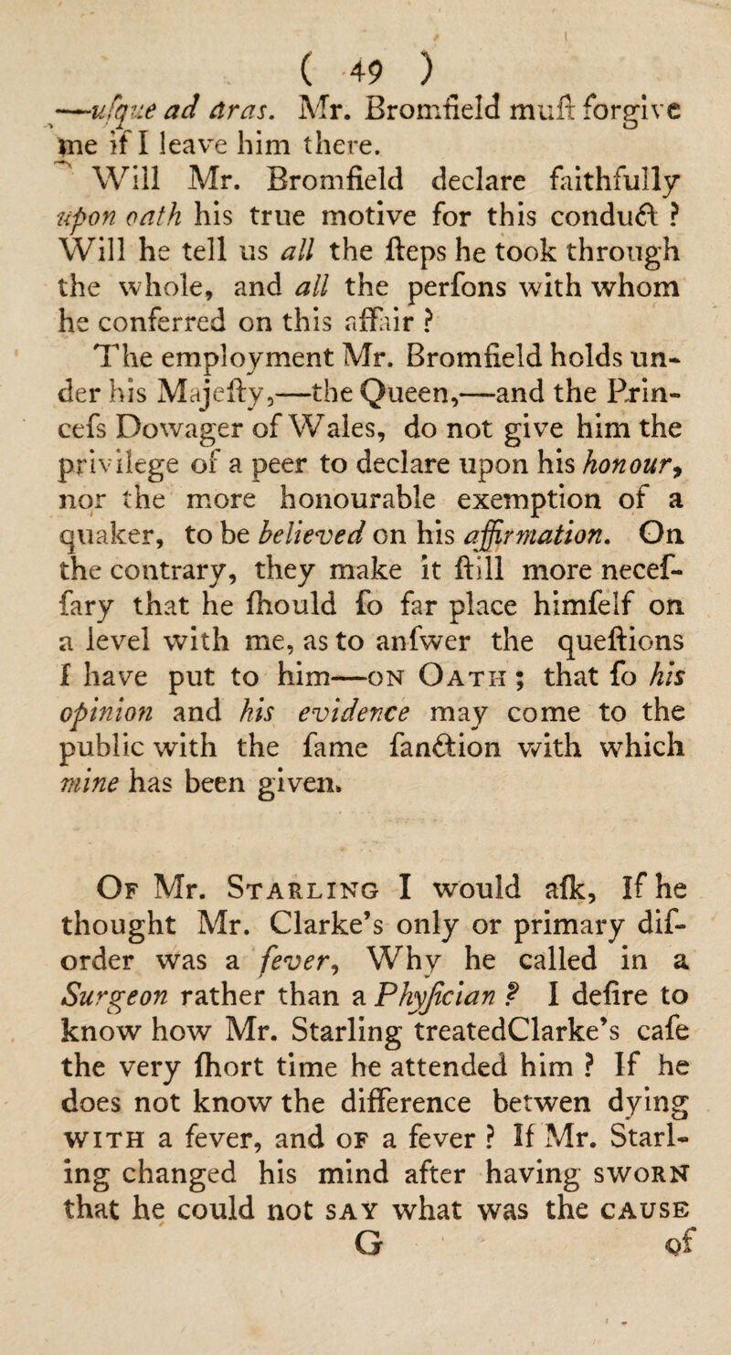 —ufque ad dras. Mr. Bromfield muft forgive ^ne if I leave him there. ^ Will Mr. Bromfield declare fiiithfully upon oath his true motive for this conduft ? Will he tell us all the fteps he took through the whole, and all the perfons with whom he conferred on this affiiir ? The employment Mr. Bromfield holds un* der his Majefty,—the Queen,—and the Rrin- cefs Dowager of Wales, do not give him the privilege of a peer to declare upon his honour^ nor the more honourable exemption of a quaker, to be believed on his affirmation. On the contrary, they make it ftill more necef- fary that he Ihould fo far place himfelf on a level with me, as to anfwer the queftions f have put to him—on Oath ; that fo his opinion and his evidence may come to the public with the fame fanftion with which mine has been given* Of Mr. Starling I would afk, If he thought Mr. Clarke’s only or primary dif- order was a fever^ Why he called in a Surgeon rather than a Phyjtcian ? I delire to know how Mr. Starling treatedClarke’s cafe the very Ihort time he attended him ? If he does not know the difference betwen dying WITH a fever, and of a fever ? If Mr. Starl¬ ing changed his mind after having sworn that he could not say what was the cause G gf