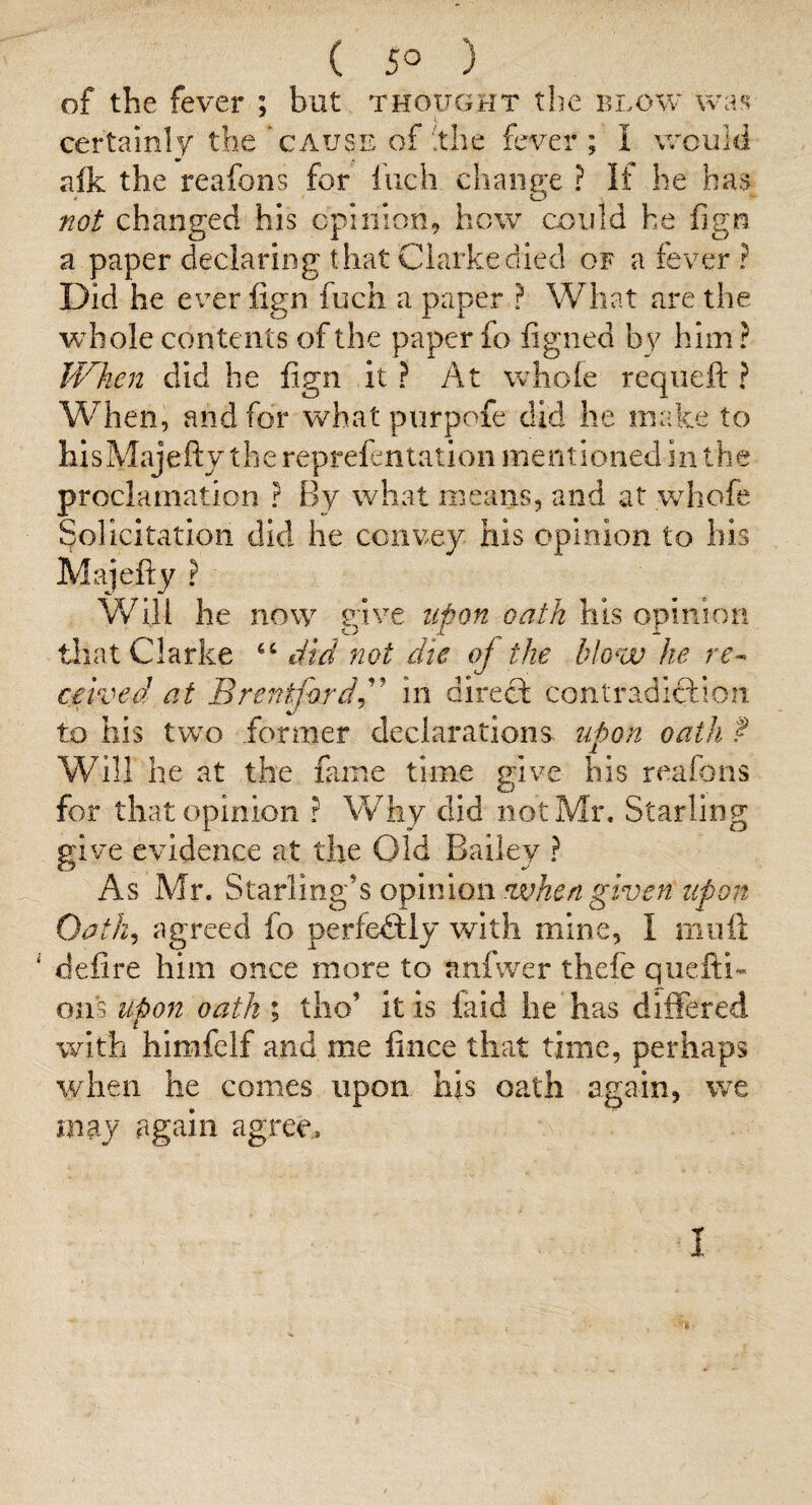 ( 5° ) of the fever ; bat thought the blow certainly the ‘cause of !the fever ; I would aik the reafons for Inch change ? If he has not changed his cpiiiion, how could he fign a paper declaring that Clarke died of a fever ? Did he ever fign fuch a paper ? What are the whole contents of the paper fo figned by him ? When did he fign it? At whole requeft ? When, and for what prirpofe did he make to hIsMajefty the reprefentation mentioned in the proclamation ? By what means, and at wdiofe Solicitation did he convey his opinion to his Majefly ? Will he now give upon oath his opinion tiiat Clarke did not die of the blow he rr- caved at Brentfordd^ in direct contradiftion to his two former declarations iipon oath f Will he at the fame time give his reafons for that opinion ? Why did not Mr. Starling give evidence at the Old Bailey ? As Mr. ofimow when give nzipon Oath^ agreed fo perfe<9:iy with mine, I mil ft defire him once more to anfwer thefe qiiefti- 0113 upon oath ; tho’ it is faid he has differed with himfelf and me fince that time, perhaps \yhen he comes upon his oath again, we may again agree,. 'i