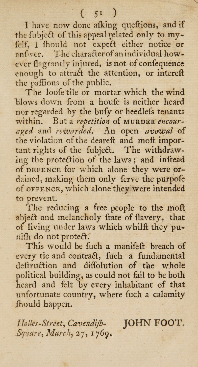 I have now done alking queftions, and If the fnbjeft of this appeal related only to my- felf, I fhonld not cxpcft either notice or anhver. The charafter of an Individual how¬ ever flagrantly Injured, Is not of confequencc enough to attraft the attention, or intereft the paffions of the public. The looietile or mortar which the wind blows do^vn from a houfe Is neither heard nor regarded by the bufy or heedlefs tenants within. But a repetition of murder encour¬ aged and rewarded. An open avowal of the violation of the deareft and moft impor¬ tant rights of the fubjeft. The withdraw¬ ing the proteftion of the laws; and inftead of DEFENCE for whIch alone they were or¬ dained, making them only ferve the purpofe of OFFENCE, which alone they were intended to prevent. The reducing a free people to the moft abjeft and melancholy ftate of flavery, that of living under laws which whilft they pu- nifli do not proteft. This would be fuch a manifeft breach of every tie and contraft, fuch a fundamental deftruftlon and dlflTolutlon of the whole political building, as could not fail to be both heard and felt by every Inhabitant of that unfortunate country, where fuch a calamity fhould happen. Holks-Street^ Cavendijh- JOHN FOOT. Square^ Marchy 27, 1769.