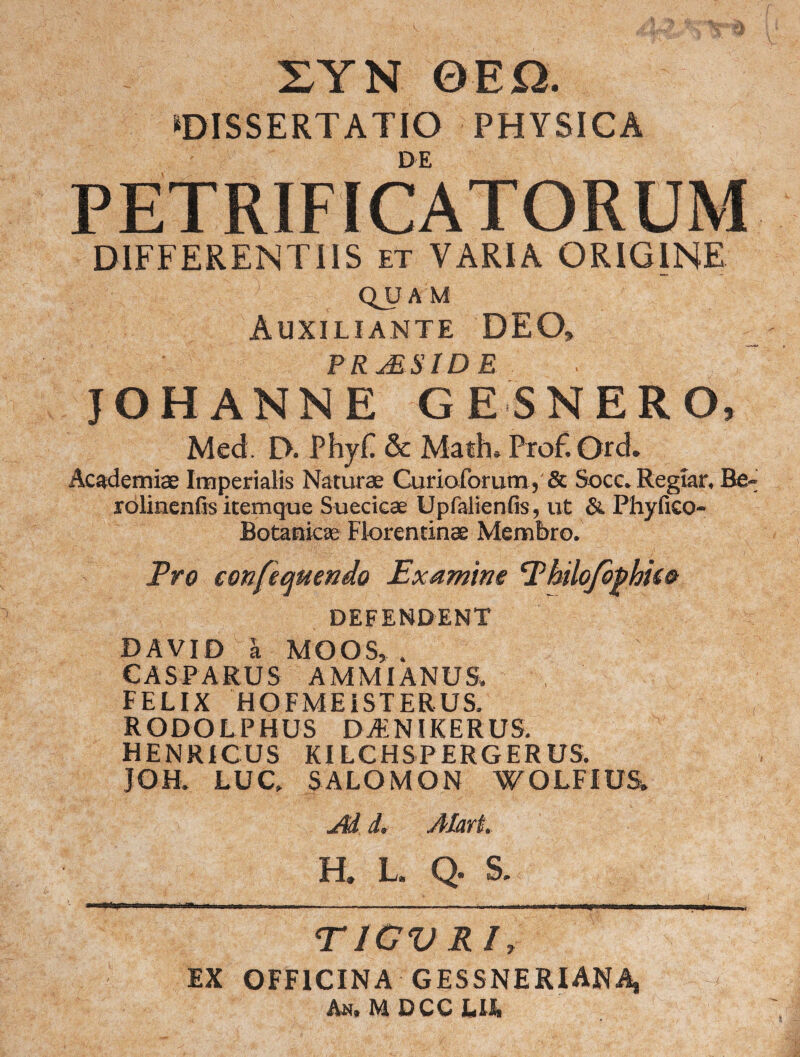 XYN QEQ. ‘DISSERTATIO PHYSICA DE PETRIFICATORUM DIFFERENTIIS et VARIA ORIGINE QJJA M Auxiliante DEO» P R JELSID E . JOHANNE GESNERO, Med. D. PhyT & Math, Prof. Ord. Academise Imperialis Naturae Gurioforum, & Socc. Regtar, Re- rolinenfis itemque Suecicae Upfalienfis, ut & Phyfico- Botanicai Florentinae Membro. Pro confequendo Examine Philofophie® DEFENDENT DAVID a MOOS, . CASPARUS AMMIANUS, FELIX HOFMEISTERUS. RODOLPHUS DAiNIKERUS. HENRICUS KILCHSPERGERUS. JOH. LUC, SALOMON WOLFiUS» Ad d. Alar i. H. L. Q. S. • nan-a», - ■— ■ i. 11  m'■ ■■ TJCV Rl, EX OFFICINA GESSNERIAN4 An, M DCC Lll