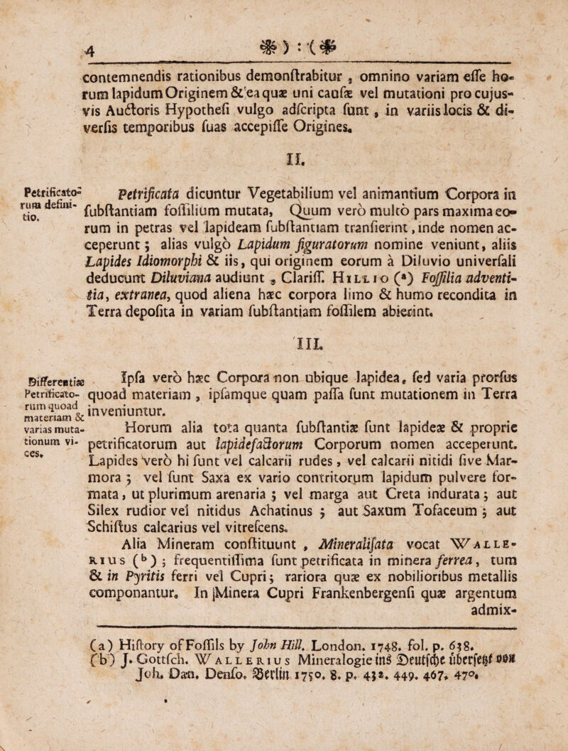 contemnendis rationibus demonftrabitur * omnino variam effis ho« rum lapidum Originem &'ea quae uni caufe vel mutationi procujus- vis Au6loris Hypothefi vulgo adfcripta funt, in variis locis & dt- verfis temporibus fuas accepiffe Origines. Ii. Petrificato^ Petrificata dicuntur Vegetabilium vel animantium Corpora in rtl®defim* fubflantiam foililium mutata, Quum vero multo pars maxima eo» rum in petras vel lapideam fubflantiam tranfierint, mde nomen ac¬ ceperunt ; alias vulgo Lapidum figuratorum nomine veniunt, aliis Lapides Idiomorphi & iis, qui originem eorum a Diluvio univerfali deducunt Diktvima audiunt , GlarifC Hill i o (a) Fojfilia adventi¬ tia , extranea, quod aliena haec corpora limo & humo recondita in Terra depofita in variam fubflantiam foflilem abierint. TIL Bifferentise Ipfa vero Corpora non ubique lapidea, fed varia prorfus Petnfeato- quoad materiam , ipfamque quam paffa funt mutationem in Terra maTemm & inveniuntur. varias muta- Horum alia tota quanta fubflantise funt lapideae & proprie tionum vi- petrificatorum aut lapidefaftorum Corporum nomen acceperunt. Lapides Vero hi funt vel calcarii rudes, vel calcarii nitidi (ive Mar¬ mora ; vel funt Saxa ex vario contritorum lapidum pulvere for¬ mata , ut plurimum arenaria ; vel marga aut Creta indurata; aut Silex rudior vel nitidus Achatinus $ aut Saxum Tofaceum ; aut Schiftus calcarios vel vitrefcens. Alia Mineram conflituunt , Miner alitat a vocat Waile- kius (b) ; FrequentiiTima funt petrificata in minera ferrea, tura & in Pyritis ferri vel Cupri; rariora quae ex nobilioribus metallis componantur. In jMinera Cupri Frankenbergenfi quas argentum admix- (a) Hiftory ofFoflils by John MU. London* 1748* fol. p. 6$8. fb ) J. Gottfch. Wallerius Mineralogie in$ £>eutfd)0 iihttftfyt 00® Joh* Da*n. Denfo* ®Wlitt 17?°» 8* p* 45»* 449* 4$7* 47°#