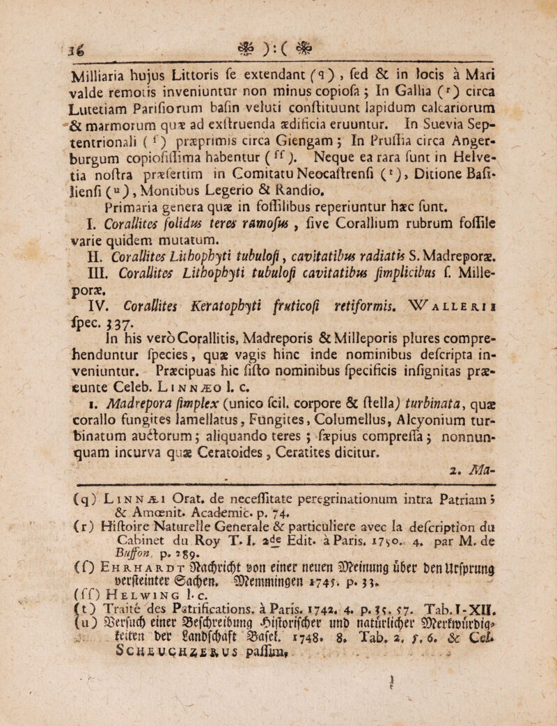 Milliaria hujus Lictoris fe extendant (q) , fed & in locis a iVtari valde remotis inveniuntur non minus copiofa ; In Gallia (r) circa Lutetiam Pariliorum balin veluti conftituunt lapidum calcariorum & marmorum qu* ad exltruenda aedificia eruuntur. In Suevia Sep¬ tentrionali ( r) prasprimis circa Giengam; In Prufiia circa Anger- burgum copiofillima habentur ( ff). Neque ea rara funt in Helve¬ tia noftra pr^fertirn in Comitatu Neocailrenfi (*)> Ditione Bafi* lienfi (u), Montibus Legerio & Randio. Primaria genera quae in foffilibus reperiuntur haec funt. I. Corallites folidus teres ramofus , five Corallium rubrum foffile varie quidem mutatum. II. Corallites Liibophjti tubulofi, cavitatibus radiatis S. Madreporae. III. Corallites Lithophyti tubulofi cavitatibus fiwplicibus f. Mille- porae, IV. Corallites Keratopbyti frutico/i retiformis. Wallekii fpec. ?37- In his veroCorallitis, Madreporis &Milleporis plures compre¬ henduntur fpecies, quae vagis hinc inde nominibus defcripta in¬ veniuntur. Praecipuas hic filio nominibus fpecificis infignitas prae- eunte Celeb. Linn^o 1. c. i. Madrepora fmptex (unico fcil. corpore & ftellaj turbinata, quae coralio fungites Jameilatus, Fungites, Columellus, Alcyonium tur¬ binatum audlomm; aliquando teres ; faepius comprefTa j nonnun- quam incurva quae Ceratoides, Ceratites dicitur. 2. Ma- (q) Linnai Orat, de necefiltate peregrinationum intra Patriam5 & Amoenit. Academic. p. 74* (r) Hiftoire Naturelie Generale & particuliere avec Ia defcription du Cabinet du.Roy T. L Edit, a Paris* x7so. 4. par M. de Buffon p. »59* (0 Ehrhardt 0lacfrrid)t »ott erner neuett SJWnung uber t>enUcfpnmg Derjleinter SKemmmgen *-74f> p* (ff) Helwing 1. c. (t) Traite des Pstrifications. a Paris. 174*. 4* p. ??. ?7. Tab.I-XiL (u) 3serfuc& erner 35efdbretbimg 4M(lorifcfrer uni) naturlicfrer 0D?erfmnrt>icj> feitert ber garti#aff Safcf/ 1748» 8. Tab» a. r. 6. & Cei* palFiiH?