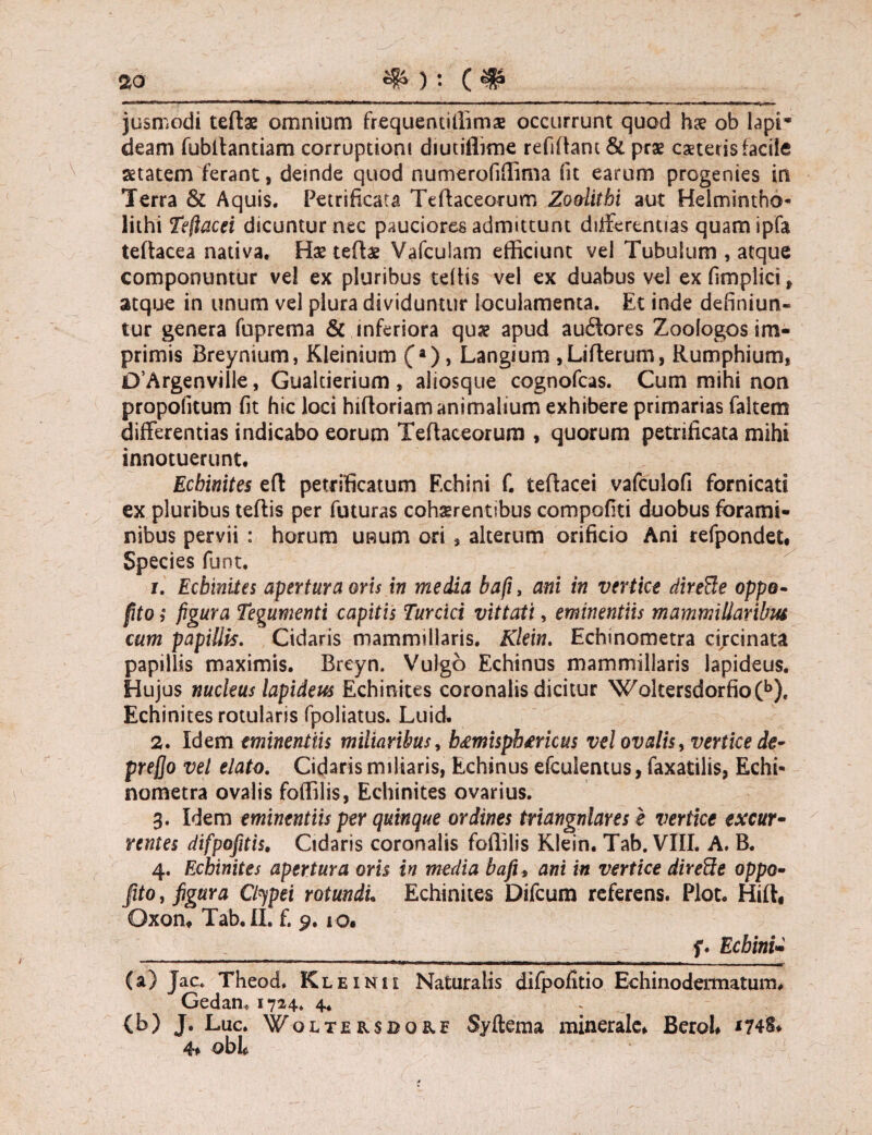 jusmodi teflae omnium frequentillims occurrunt quod hx ob lapi¬ deam fubltantiam corruptioni diutiflime refiftant& prae exteris facile setatem ferant, deinde quod numerofiffima fit earum progenies in Terra & Aquis. Petrificata Teftaceorum Zodithi aut Helmintho- lithi Tejlacei dicuntur nec pauciores admittunt differentias quamipfa teftacea nativa. Hx teflae Vafculam efficiunt vel Tubulum , atque componuntur vel ex pluribus tdtis vel ex duabus vel ex fimplici , atque in unum vel plura dividuntur loculamenta. Et inde definiun¬ tur genera fuprema & inferiora quse apud auftores Zoologos im¬ primis Breynium, Kleinium (a), Langium ,Lifterum, Rumphium* 0’Argenville, Gualtierium , aliosque cognofcas. Cum mihi non propofitum fit hic loci hifloriam animalium exhibere primarias faltem differentias indicabo eorum Teftaceorum , quorum petrificata mihi innotuerunt. Ecbinites efl petrificatum Echini f. teftacei vafculofi fornicati ex pluribus teflis per futuras cohserentibus compofiti duobus forami¬ nibus pervii : horum unum ori s alterum orificio Ani refpondet# Species funt. 1. Ecbinites apertura oris in media bafi, ani in vertice direffe oppo- [Uo; figura Tegumenti capitis Turcici vittati, eminentiis mammillaribus cum papillis. Cidaris mammillaris. Klein. Echinometra circinata papillis maximis. Breyn. Vulgo Echinus mammillaris lapideus. Hujus nucleus lapideus Echinites coronalis dicitur Woltersdorfio(b). Echinites rotularis fpoliatus. Luid. 2. Idem eminentiis miliaribus, b&misphtricus vel ovalis, vertice de- prefjo vel elato. Cidaris miliaris, Echinus efculentus, faxatilis, Echi¬ nometra ovalis foffilis, Echinites ovarius. 3. Idem eminentiis per quinque ordines triangnlares e vertice excur- rentes difpofitis, Cidaris coronalis foffilis Klein. Tab. VIII. A. B. 4. Ecbinites apertura oris in media bafi, ani in vertice dired:e oppo- fito, figura Ctypei rotundi. Echinites Difcum referens. Plot. Hift* Oxon. Tab. II. f. 9.10. _______f* Echini- (a) Jac. Theod. Kleinii Naturalis difpofitio Echinodermatum. Gedan, 1724. 4. (b) J. Luc. Woltersdore Syftema minerale* Berol *74§<< 4* obi