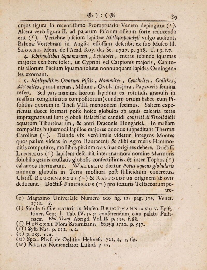 • ( 3g cujus figura ia recentillimo Promptuario Veneto depingitur (r Altera vero figura II. ad palatum Pifcmm odeum forte reducenda ent (f). Vertebrae pifcium lapIcbtbyospondyli vulgo audiunt. Balans Vertebram in Anglia effbffam ciefcribit ex fuo Mufeo 111. Sloanh, Mem. de l’Acad. Roy. des Sc. 1727. p. 318. T. 13,^7. 4. kbthyolitbus Squamarum , Lepidotts, meras lubinde fqiramas majores exhibere folet3 ut Cyprini vel Carpionis majoris, Capito¬ nis aliorum Pifcium fquams folutae nonnunquam lapides Oeningen- fes exornant, 5. khtbyolithus Ovorum Pifcis , Hammites, Cenchrites, Oolitbes, Meconites, prout arenas, Milium , Ovula majora , Papaveris femina refert. Sed pars maxima horum lapidum ex rotundis granulis in m a fiam conglutinatis compofitorum ] eundem ortum habet cum Pi- folithis quorum in Thefi VIII. mentionem fecimus. Saltem expe¬ rientia docet formari poffe hofce globulos ab aquis calcaria terra impraegnatis uti funt globuli ftaladitici candidi confetti di Tivolidi&i aquarum Tiburtinarum , & antri Draconis Hungarici, In maffam compa&os hujusmodi lapillos majores quoque fuppeditant Thermae Carolinae (f). Deinde vix verofimile videtur integros Montes quos pafiim videas in Agro Rauracenfi & alibi ex meris Hammo¬ ni tis compofitos, mollibus pifcium ovis fuas origines debere. Doftiff, Li nn^us (f) lapidem defcribit inter marmora nomine Marmoris foiubilis granis cruflatis globofis confertiilimis, & inter Tophos (*) calcareos thermarum. Wallerio dicitur Porus aqueus globularis minimis globulis in Terra molliori poft (tiilicidium concretus, Clariff. Bruckmannus (u) &c Rappoldtus originem ab ovis deducunt, Dodiff. Fischerus (w) pro foeturis Teftaceorum pe- tre- Cr) Magazino Univerfale Numero ado fig. 12. pag, 374, Venet. 17*1. 8* (f) Simile fofifile occurrit in Mufeo Bruckmanniano v. Epifh Itiner. Cent. 1. Tab. IV. p, $: conferendum cum palato Paffi- nacce. Phil.Tranf Abrigd. Vol.If. p.452. f.38. (0 H eNckel Flora Saturnizans. 1722, p, n7« (ff) Syft. Nat. p. ifi. n,2. . (t) p. s85>, n. 2. (u) Spec. Phyf. de Oolitho Helmeft. 1721, 4, c. fig* (w) Klein Nomenclator Litlioh p. 17,