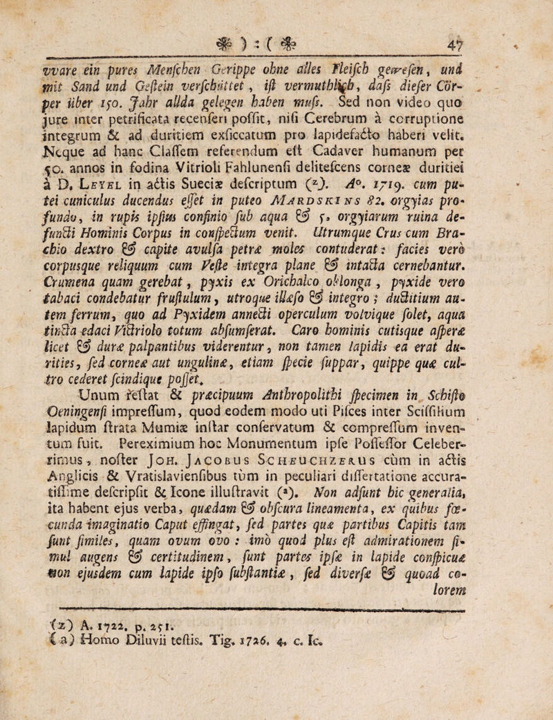 vvare ein fures Menfchen Gerippe ohne afles Ileifcb geprefen, uni wii Sand und Gefiein verfcbuttet , ijl vermutbli^b, dafs diefer Cor- per uber ijo. Jahr allda gekgen haben muf$. Sed non video quo jure mter petrificata recenferi poffit, nifi Cerebrum a corruptione integrum & ad duritiem exficcatum pro Japidefa&o haberi velit, Keque ad haec Cladem referendum eft Cadaver humanum per 50. annos in fodina Vitrioli Fahlunenh delitefcens corneae duritiei a D, Leyel in adis Sueciae defcriptum (ZJ). A°. 1719. cum pu¬ tei cuniculus ducendus effiet in puteo Mardski ns 82, orgyias pro¬ fundo, in rupis ipfm confinio fub aqua & f» orgyiarum ruina de- fundi Hominis Corpus in conjpedum venit. Utrumque Crus cum Bra¬ chio dextro capite avuifa petu moles contuderat: facies vero corpusque reliquum cum Pefie integra plane & intada cernebantur. Crumena quam gerebat, pyxis ex Orichalco oblonga , pyxide vero tabaci condebatur frufiulum, utroque iUtifo integro t duditium au¬ tem ferrum? quo ad Pyxidem annedi operculum volvique folet, aqua tinda edaci Ftdriolo totum abfumferat. Caro hominis cutisque afperee licet & dura palpantibus viderentur? non tamen lapidis ea erat du¬ rities? fed corne# aut ungulin£, etiam jpecie fuppar, quippe quae cul¬ tro cederet fcindique pojjet. Unum Mlat & pr&cipuum Anihropolifhi jpecimen in Scbift0 Oeningenfi impreffum, quod eodem modo uti Pifces inter SciffiHum lapidum flrata Momise inilar confervatum & comprelTum inven¬ tum fuit, Pereximium hoc Monumentum ipfe PofTeiTor Celeber¬ rimus , noder Joh. Jacobus Scheuchze&us cum in adis Angiicis 8r Vratislavienfibus tum in peculiari differtatione accura- tiflime defcripfit Sc Icone iiludravit (a). Non adfunt bic generalia, ita habent ejus verba, quedam & obfiura lineamenta, ex quibus foe* eunda imaginatio Caput effingat, fed partes qu£ partibus Capitis tam funt fimiles, quam ovum ovo : imo quod plus ejl admirationem fi* mul augens (jg? certitudinem, funt partes ipffi in lapide conjpicud mn ejusdem cum lapide ipfo fubftantu, fed diverfe & quoad co¬ lorem ■■ ---— -pr ■ -t-vtut urrnifoi 1 i1 _r,-r -re: 1 y m-r-Tr1 xsr-—wv-r fs) A. 1722. p* 2? I* Ca) Homo Diluvii te/lis, Tig, J7*6t -4, c. fc«